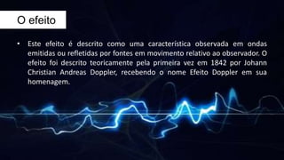 O efeito
• Este efeito é descrito como uma característica observada em ondas
emitidas ou refletidas por fontes em movimento relativo ao observador. O
efeito foi descrito teoricamente pela primeira vez em 1842 por Johann
Christian Andreas Doppler, recebendo o nome Efeito Doppler em sua
homenagem.