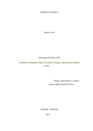 NOME DA ESCOLA

Marcos Yuri

Ideologias do Século XIX
Liberalismo, Socialismo Utópico, Socialismo Científico, Anarquismo,Socialismo
Cristão.

Projeto apresentado à escola-como exigência da Professora --

CIDADE - ESTADO
2013

 