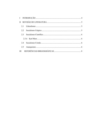 I

INTRODUÇÃO ............................................................................................. 4

II REVISÃO DE LITERATURA ...................................................................... 5
2.1

Liberalismo ............................................................................................. 5

2.2

Socialismo Utópico ................................................................................. 5

2.3

Socialismo Científico .............................................................................. 6

2.3.4 Karl Marx .......................................................................................... 6
2.4
2.5
III

Socialismo Cristão .................................................................................. 6
Anarquismo ............................................................................................. 6
REFERÊNCIAS BIBLIOGRÁFICAS ....................................................... 8

 