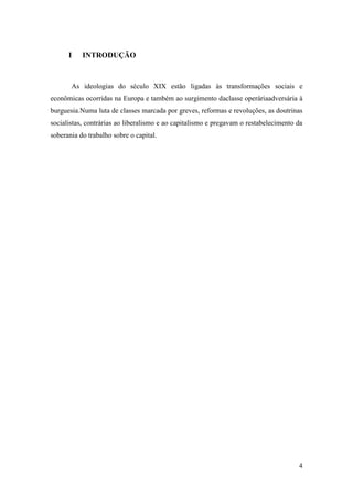 I

INTRODUÇÃO

As ideologias do século XIX estão ligadas às transformações sociais e
econômicas ocorridas na Europa e também ao surgimento daclasse operáriaadversária à
burguesia.Numa luta de classes marcada por greves, reformas e revoluções, as doutrinas
socialistas, contrárias ao liberalismo e ao capitalismo e pregavam o restabelecimento da
soberania do trabalho sobre o capital.

4

 