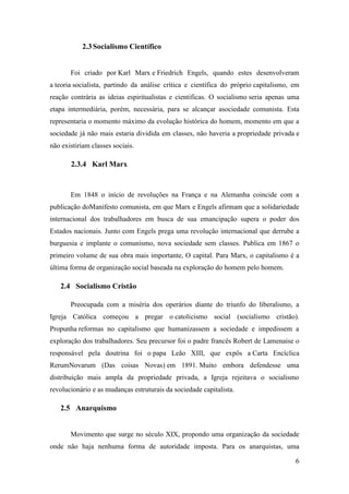 2.3 Socialismo Científico

Foi criado por Karl Marx e Friedrich Engels, quando estes desenvolveram
a teoria socialista, partindo da análise crítica e científica do próprio capitalismo, em
reação contrária as ideias espiritualistas e cientificas. O socialismo seria apenas uma
etapa intermediária, porém, necessária, para se alcançar asociedade comunista. Esta
representaria o momento máximo da evolução histórica do homem, momento em que a
sociedade já não mais estaria dividida em classes, não haveria a propriedade privada e
não existiriam classes sociais.

2.3.4 Karl Marx

Em 1848 o início de revoluções na França e na Alemanha coincide com a
publicação doManifesto comunista, em que Marx e Engels afirmam que a solidariedade
internacional dos trabalhadores em busca de sua emancipação supera o poder dos
Estados nacionais. Junto com Engels prega uma revolução internacional que derrube a
burguesia e implante o comunismo, nova sociedade sem classes. Publica em 1867 o
primeiro volume de sua obra mais importante, O capital. Para Marx, o capitalismo é a
última forma de organização social baseada na exploração do homem pelo homem.

2.4 Socialismo Cristão
Preocupada com a miséria dos operários diante do triunfo do liberalismo, a
Igreja Católica começou a pregar o catolicismo social (socialismo cristão).
Propunha reformas no capitalismo que humanizassem a sociedade e impedissem a
exploração dos trabalhadores. Seu precursor foi o padre francês Robert de Lamenaise o
responsável pela doutrina foi o papa Leão XIII, que expôs a Carta Encíclica
RerumNovarum (Das coisas Novas) em 1891. Muito embora defendesse uma
distribuição mais ampla da propriedade privada, a Igreja rejeitava o socialismo
revolucionário e as mudanças estruturais da sociedade capitalista.

2.5 Anarquismo

Movimento que surge no século XIX, propondo uma organização da sociedade
onde não haja nenhuma forma de autoridade imposta. Para os anarquistas, uma
6

 