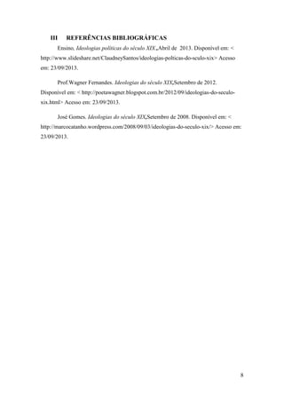 III

REFERÊNCIAS BIBLIOGRÁFICAS

Ensino, Ideologias políticas do século XIX.,Abril de 2013. Disponível em: <
http://www.slideshare.net/ClaudneySantos/ideologias-polticas-do-sculo-xix> Acesso
em: 23/09/2013.
Prof.Wagner Fernandes. Ideologias do século XIX,Setembro de 2012.
Disponível em: < http://poetawagner.blogspot.com.br/2012/09/ideologias-do-seculoxix.html> Acesso em: 23/09/2013.
José Gomes. Ideologias do século XIX,Setembro de 2008. Disponível em: <
http://marcocatanho.wordpress.com/2008/09/03/ideologias-do-seculo-xix/> Acesso em:
23/09/2013.

8

 
