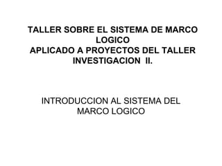 TALLER SOBRE EL SISTEMA DE MARCO
LOGICO
APLICADO A PROYECTOS DEL TALLER
INVESTIGACION II.
INTRODUCCION AL SISTEMA DEL
MARCO LOGICO
 