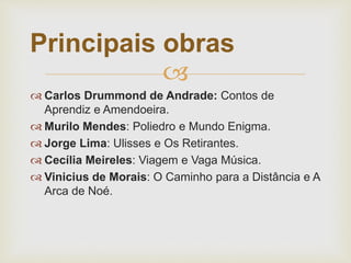 
 Carlos Drummond de Andrade: Contos de
Aprendiz e Amendoeira.
 Murilo Mendes: Poliedro e Mundo Enigma.
 Jorge Lima: Ulisses e Os Retirantes.
 Cecília Meireles: Viagem e Vaga Música.
 Vinicius de Morais: O Caminho para a Distância e A
Arca de Noé.
Principais obras
 