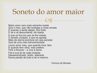 
Maior amor nem mais estranho existe
Que o meu, que não sossega a coisa amada
E quando a sente alegre, fica triste
E se a vê descontente, dá risada.
E que só fica em paz se lhe resiste
O amado coração, e que se agrada
Mais da eterna aventura em que persiste
Que de uma vida mal-aventurada.
Louco amor meu, que quando toca, fere
E quando fere vibra, mas prefere
Ferir a fenecer – e vive a esmo
Fiel à sua lei de cada instante
Desassombrado, doido, delirante
Numa paixão de tudo e de si mesmo.
Vinícius de Moraes
Soneto do amor maior
 