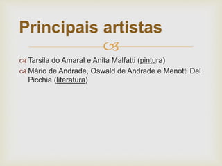 
 Tarsila do Amaral e Anita Malfatti (pintura)
 Mário de Andrade, Oswald de Andrade e Menotti Del
Picchia (literatura)
Principais artistas
 
