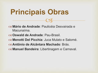 
 Mário de Andrade: Paulicéia Desvairada e
Macunaíma.
 Oswald de Andrade: Pau-Brasil.
 Menotti Del Picchia: Juca Mulato e Salomé.
 Antônio de Alcântara Machado: Brás.
 Manuel Bandeira: Libertinagem e Carnaval.
Principais Obras
 