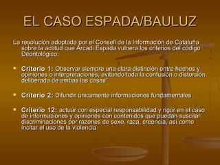 EL CASO ESPADA/BAULUZEL CASO ESPADA/BAULUZ
La resolución adoptada por el Consell de la Información de CataluñaLa resolución adoptada por el Consell de la Información de Cataluña
sobre la actitud que Arcadi Espada vulnera los criterios del códigosobre la actitud que Arcadi Espada vulnera los criterios del código
Deontológico:Deontológico:
 Criterio 1:Criterio 1: Observar siempre una clara distinción entre hechos yObservar siempre una clara distinción entre hechos y
opiniones o interpretaciones, evitando toda la confusión o distorsiónopiniones o interpretaciones, evitando toda la confusión o distorsión
deliberada de ambas las cosas”deliberada de ambas las cosas”
 Criterio 2:Criterio 2: Difundir únicamente informaciones fundamentalesDifundir únicamente informaciones fundamentales
 Criterio 12:Criterio 12: actuar con especial responsabilidad y rigor en el casoactuar con especial responsabilidad y rigor en el caso
de informaciones y opiniones con contenidos que puedan suscitarde informaciones y opiniones con contenidos que puedan suscitar
discriminaciones por razones de sexo, raza, creencia, así comodiscriminaciones por razones de sexo, raza, creencia, así como
incitar el uso de la violenciaincitar el uso de la violencia
 