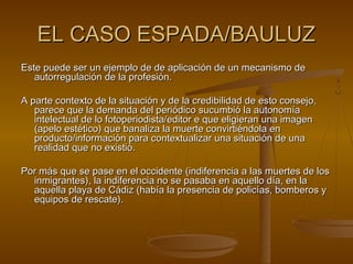 EL CASO ESPADA/BAULUZEL CASO ESPADA/BAULUZ
Este puede ser un ejemplo de de aplicación de un mecanismo deEste puede ser un ejemplo de de aplicación de un mecanismo de
autorregulación de la profesión.autorregulación de la profesión.
A parte contexto de la situación y de la credibilidad de esto consejo,A parte contexto de la situación y de la credibilidad de esto consejo,
parece que la demanda del periódico sucumbió la autonomíaparece que la demanda del periódico sucumbió la autonomía
intelectual de lo fotoperiodista/editor e que eligieran una imagenintelectual de lo fotoperiodista/editor e que eligieran una imagen
(apelo estético) que banaliza la muerte convirtiéndola en(apelo estético) que banaliza la muerte convirtiéndola en
producto/información para contextualizar una situación de unaproducto/información para contextualizar una situación de una
realidad que no existió.realidad que no existió.
Por más que se pase en el occidente (indiferencia a las muertes de losPor más que se pase en el occidente (indiferencia a las muertes de los
inmigrantes), la indiferencia no se pasaba en aquello día, en lainmigrantes), la indiferencia no se pasaba en aquello día, en la
aquella playa de Cádiz (había la presencia de policías, bomberos yaquella playa de Cádiz (había la presencia de policías, bomberos y
equipos de rescate).equipos de rescate).
 