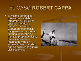 EL CASOEL CASO ROBERT CAPPAROBERT CAPPA
 El mismo pondría seEl mismo pondría se
pasar con la celebrepasar con la celebre
fotografía “fotografía “El milicianoEl miliciano
cayendo herido decayendo herido de
muerte”,muerte”, de Robertde Robert
Cappa, (fotoperiodistaCappa, (fotoperiodista
húngaro), a cual, creíanhúngaro), a cual, creían
serser una sospecha deuna sospecha de
montaje propagandístico,montaje propagandístico,
una escenificaciónuna escenificación
interesadainteresada y no uny no un
acontecimiento verídicoacontecimiento verídico
que se pasó en la guerraque se pasó en la guerra
civil española.civil española.
 