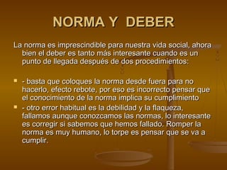 NORMA Y DEBERNORMA Y DEBER
La norma es imprescindible para nuestra vida social, ahoraLa norma es imprescindible para nuestra vida social, ahora
bien el deber es tanto más interesante cuando es unbien el deber es tanto más interesante cuando es un
punto de llegada después de dos procedimientos:punto de llegada después de dos procedimientos:
 - basta que coloques la norma desde fuera para no- basta que coloques la norma desde fuera para no
hacerlo, efecto rebote, por eso es incorrecto pensar quehacerlo, efecto rebote, por eso es incorrecto pensar que
el conocimiento de la norma implica su cumplimientoel conocimiento de la norma implica su cumplimiento
 - otro error habitual es la debilidad y la flaqueza,- otro error habitual es la debilidad y la flaqueza,
fallamos aunque conozcamos las normas, lo interesantefallamos aunque conozcamos las normas, lo interesante
es corregir si sabemos que hemos fallado. Romper laes corregir si sabemos que hemos fallado. Romper la
norma es muy humano, lo torpe es pensar que se va anorma es muy humano, lo torpe es pensar que se va a
cumplir.cumplir.
 