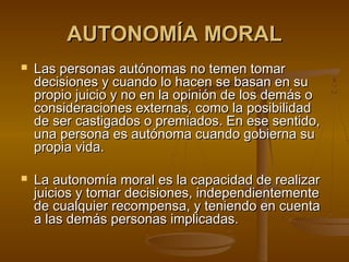 AUTONOMÍA MORALAUTONOMÍA MORAL
 Las personas autónomas no temen tomarLas personas autónomas no temen tomar
decisiones y cuando lo hacen se basan en sudecisiones y cuando lo hacen se basan en su
propio juicio y no en la opinión de los demás opropio juicio y no en la opinión de los demás o
consideraciones externas, como la posibilidadconsideraciones externas, como la posibilidad
de ser castigados o premiados. En ese sentido,de ser castigados o premiados. En ese sentido,
una persona es autónoma cuando gobierna suuna persona es autónoma cuando gobierna su
propia vida.propia vida.
 La autonomía moral es la capacidad de realizarLa autonomía moral es la capacidad de realizar
juicios y tomar decisiones, independientementejuicios y tomar decisiones, independientemente
de cualquier recompensa, y teniendo en cuentade cualquier recompensa, y teniendo en cuenta
a las demás personas implicadas.a las demás personas implicadas.
 
