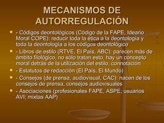 MECANISMOS DEMECANISMOS DE
AUTORREGULACIÓNAUTORREGULACIÓN
 - Códigos deontológicos (Código de la FAPE, Ideario- Códigos deontológicos (Código de la FAPE, Ideario
Moral COPE): reducir toda la ética a la deontología yMoral COPE): reducir toda la ética a la deontología y
toda la deontología a los códigos deontológicotoda la deontología a los códigos deontológico
 - Libros de estilo (RTVE, El País, ABC): parecen más de- Libros de estilo (RTVE, El País, ABC): parecen más de
ámbito filológico, no sólo tratan esto, hay un conceptoámbito filológico, no sólo tratan esto, hay un concepto
moral detrás de la utilización del estilo, connotaciónmoral detrás de la utilización del estilo, connotación
 - Estatutos de redacción (El País, El Mundo)- Estatutos de redacción (El País, El Mundo)
 - Consejos (de prensa, audiovisual, CAC): nacen de los- Consejos (de prensa, audiovisual, CAC): nacen de los
consejos de prensa, consejos audiovisualesconsejos de prensa, consejos audiovisuales
 - Asociaciones (profesionales FAPE, ASPE; usuarios- Asociaciones (profesionales FAPE, ASPE; usuarios
AVI; mixtas AAP)AVI; mixtas AAP)
 