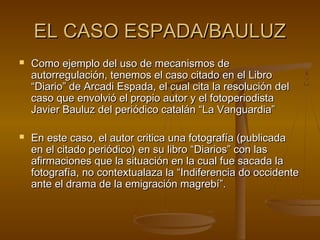 EL CASO ESPADA/BAULUZEL CASO ESPADA/BAULUZ
 Como ejemplo del uso de mecanismos deComo ejemplo del uso de mecanismos de
autorregulación, tenemos el caso citado en el Libroautorregulación, tenemos el caso citado en el Libro
“Diario” de Arcadi Espada, el cual cita la resolución del“Diario” de Arcadi Espada, el cual cita la resolución del
caso que envolvió el propio autor y el fotoperiodistacaso que envolvió el propio autor y el fotoperiodista
Javier Bauluz del periódico catalán “La Vanguardia”Javier Bauluz del periódico catalán “La Vanguardia”
 En este caso, el autor critica una fotografía (publicadaEn este caso, el autor critica una fotografía (publicada
en el citado periódico) en su libro “Diarios” con lasen el citado periódico) en su libro “Diarios” con las
afirmaciones que la situación en la cual fue sacada laafirmaciones que la situación en la cual fue sacada la
fotografía, no contextualaza la “Indiferencia do occidentefotografía, no contextualaza la “Indiferencia do occidente
ante el drama de la emigración magrebí”.ante el drama de la emigración magrebí”.
 