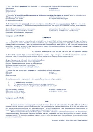13. Em “...após observar detidamente uma radiografia,...”, o advérbio que pode substituir adequadamente a palavra grifada é:
a) lentamente                                                              d) rapidamente
b) atenciosamente                                                          e) desatentamente
c) repetidamente

14. O período, “No consultório, o médico, após observar detidamente uma radiografia, dirige-se ao paciente:”, pode ser classificado como:
a) Simples com apenas um verbo.                                         d) Simples com dois verbos.
b) Composto por duas orações.                                           e) Composto por quatro orações.
c) Composto por três orações.

15. Ele sempre demonstrou animosidade para com os mais jovens, sobretudo quando estes, inadvertidamente, dispõem-se a falar sobre
temas tidos como polêmicos. Os termos sublinhados poderiam ser substituídos, sem prejuízo para o sentido da frase, por, respectivamente:

a) intolerância, apressadamente e incontroversos.                                d) impaciência, descuidadamente e improcedentes.
b) boa vontade, pressurosamente e delicados.                                     e) má vontade, irrefletidamente e controversos.
c) tolerância, inocentemente e indevassáveis.

Texto para as questões 28 e 29.
                                                                S.O.S Português

         Por que pronunciamos muitas palavras de um jeito diferente da escrita? Pode-se refletir sobre esse aspecto da língua com base em
duas perspectivas. Na primeira delas, fala e escrita são dicotômicas, o que restringe o ensino da língua ao código. Daí vem o entendimento de
que a escrita é mais complexa que a fala, e seu ensino restringe-se ao conhecimento das regras gramaticais, sem a preocupação com situações
de uso. Outra abordagem permite encarar as diferenças como um produto distinto de duas modalidades da língua: a oral e a escrita. A questão
é que nem sempre nos damos conta disso.

                                               S.O.S Português. Nova Escola. São Paulo: Abril, Ano XXV, nº 231, abr. 2010 (fragmento adaptado)

16. (Enem 2010 – Questão 98) O assunto tratado no fragmento é relativo à língua portuguesa e foi publicado em uma revista destinada a
professores. Entre as características próprias desse tipo de texto, identificam-se as marcas lingüísticas próprias do uso:

a) regional, pela presença de léxico de determinada região do Brasil.
b) literário, pela conformidade com as normas da gramática.
c) técnico, por meio de expressões próprias de textos científicos.
d) coloquial, por meio do registro de informalidade.
e) oral, por meio do uso de expressões típicas da oralidade.

17. Pode-se dizer que, no texto “S.O.S Português”, há a predominância da função da linguagem:
a) Emotiva                                                                 d) Fática
b) Contaiva                                                                e) Referencial
c) Metalinguística

18. Analisando as orações a seguir, assinale o item que classifica corretamente os tipos de sujeito.

     I.        “...fala e escrita são dicotômicas...”
     II.       “...e seu ensino restringe-se ao conhecimento das regras gramaticais,...”
     III.      “Por que pronunciamos muitas palavras de um jeito diferente da escrita?”

a) Oculto – simples – composto.                                                  d) Simples – simples – oculto.
b) Composto – oculto – simples.                                                  e) Composto – simples – oculto.
c) Composto – composto – simples.


Texto para as questões 30 e 31.

                                                                        Testes

          Dia desses resolvi fazer um teste proposto por um site de internet. O nome do teste era tentador: “O que Freud diria de você”. Uau!
Respondi a todas as perguntas e o resultado foi o seguinte: “Os acontecimentos da sua infância a marcaram até os doze anos, depois disso
você buscou conhecimento intelectual para seu amadurecimento”. Perfeito! Foi exatamente o que aconteceu comigo. Fiquei radiante: eu
havia realizado uma consulta paranormal com o pai da psicanálise, e ele acertou na mosca.
          Estava com tempo sobrando, e curiosidade é algo que não me falta, então resolvi voltar ao teste e responder tudo diferente do que
havia respondido antes. Marquei umas alternativas esdrúxulas, que nada tinham a ver com minha personalidade. E fui conferir o resultado,
que dizia o seguinte: “Os acontecimentos da sua infância a marcaram até os doze anos, depois disso você buscou conhecimento intelectual
para seu amadurecimento”.

                                                                                     MEDEIROS, M. Doidas e santas. Porto Alegre, 2008 (adaptado)
 