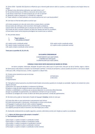 19. (Enem 2010 – Questão 101) Quanto às influências que a internet pode exercer sobre os usuários, a autora expressa uma reação irônica no
trecho:
a) “Marquei umas alternativas esdrúxulas, que nada tinham a ver”.
b) “Os acontecimentos da sua infância a marcaram até os doze anos”.
c) “Dia desses resolvi fazer um teste proposto por um site na internet”.
d) “Respondi a todas as perguntas e o resultado foi o seguinte”.
e) “Fiquei radiante: eu havia realizado uma consulta paranormal com o pai da psicanálise”.

20. Com base no final do texto pode-se concluir que:

a) Os testes propostos em sites são muito sérios e sempre dizem a verdade.
b) Esses testes são ineficazes e não transmitem informações verdadeiras.
c) Esses testes são aconselhados para as pessoas que querem se conhecer melhor.
d) Os testes de sites e revistas só devem ser feitos por aqueles que têm fé e acreditam.
e) Esses testes trazem sérios prejuízos psicológicos aos usuários que os realizam.

21. Nos períodos abaixo:

     I.        “Fiquei radiante...”
     II.       “...ele acertou na mosca”.

a) I. sujeito oculto e predicado verbal.                                     d) II. sujeito oculto e predicado verbal.
b) I. sujeito simples e predicado nominal.                                   e) I. sujeito oculto e predicado nominal.
c) II. sujeito simples e predicado verbo-nominal.

Texto para as questões 32, 33, 34 e 35.

                                                          VIA OLIMPIO CONDOMINIUM
                                                       O APARTAMENTO QUE VOCÊ SONHA.
                                                           O BAIRRO QUE VOCÊ QUER.
                                                       A CONSTRUTORA QUE VOCÊ CONFIA.

                                      CONHEÇA O MAIS NOVO MOTA MACHADO NO BAIRRO DE FÁTIMA.
           Um bairro completo. Valorizado. Desejado. Só quem mora, sabe o que é. E quem mora, não quer sair de lá. Familiar, seguro, o Bairro
de Fátima possui vida própria e tranqüila. Sua localização é perfeita: a minutos do aeroporto, a poucas quadras do Centro e com acesso rápido
e fácil para a BR, o Parque do Cocó, a Unifor, o Iguatemi e o Beach Park.

22. O texto acima caracteriza-se por ser do tipo:
a) Instrucional                                                              d) Publicitário
b) Epistolar                                                                 e) Narrativo
c) Argumentativo

23. Todo gênero textual apresenta uma determinada função comunicativa quando em circulação na sociedade. O gênero em estudo tem como
objetivo principal:
a) Descrever com riqueza de detalhes o condomínio Via Olimpio.
b) Explicar o modo de vida tranqüilo de quem vive no Bairro de Fátima.
c) Exaltar a credibilidade e a confiança que as pessoas depositam na construtora Mota Machado.
d) Expor as qualidades do apartamento, do condomínio e do bairro em que se localiza.
e) Enfatizar as vantagens de se morar no Bairro de Fátima para promover a venda dos apartamentos.

24. No texto acima, pode ser observada a função de linguagem Conativa, tendo em vista que:

a) O autor fala sobre os seus sentimentos e pensamentos mais íntimos.
b) O texto tenta persuadir o interlocutor, incentivando-o a tomar certa atitude.
c) A linguagem é usada para discutir sobre a própria linguagem.
d) A linguagem é trabalhada poeticamente, prevalecendo o sentido figurado.
e) O objetivo principal do texto é transmitir uma informação para o leitor.

25. Analisando sintaticamente as orações seguintes, assinale a alternativa correta com relação ao sujeito e ao predicado.

I. “...o Bairro de Fátima possui vida própria e tranqüila”.
II. “Sua localização é perfeita:...”

a) Na oração I, o sujeito é simples e o predicado é verbal.
b) Na oração II, o sujeito é simples e o predicado é verbal.
c) Na oração I, o sujeito é composto e o predicado é nominal.
d) Na oração II, o sujeito é oculto e o predicado é nominal.
e) Na oração I, o sujeito é simples e o predicado é verbo-nominal.
 