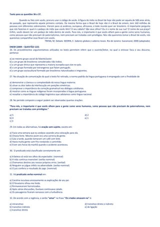 Texto para as questões 36 e 37.

         Quando eu falo com vocês, procuro usar o código de vocês. A figura do índio no Brasil de hoje não pode ser aquela de 500 anos atrás,
do passado, que representa aquele primeiro contato. Da mesma forma que o Brasil de hoje não é o Brasil de ontem, tem 160 milhões de
pessoas com diferentes sobrenomes. Vieram para cá asiáticos, europeus, africanos, e todo mundo quer ser brasileiro. A importante pergunta
que nós fazemos é: qual é o pedaço de índio que vocês têm? O seu cabelo? São seus olhos? Ou é o nome da sua rua? O nome da sua praça?
Enfim, vocês devem ter um pedaço de índio dentro de vocês. Para nós, o importante é que vocês olhem para a gente como seres humanos,
como pessoas que não precisam de paternalismos, nem precisam ser tratadas com privilégios. Nós não queremos tomar o Brasil de vocês, nós
queremos compartilhar esse Brasil com vocês.
                                   TRENA, M. Debate. MORIN, E. Saberes globais e saberes locais. Rio de Janeiro: Garamond, 2000 (adaptado).

ENEM (2009 – QUESTÃO 122)
26. Os procedimentos argumentativos utilizados no texto permitem inferir que o ouvinte/leitor, no qual o emissor foca o seu discurso,
pertence

a) ao mesmo grupo social do falante/autor.
b) a um grupo de brasileiros considerados não-índios.
c) a um grupo étnico que representa a maioria européia que vive no país.
d) a um grupo formado por estrangeiros que falam português.
e) a um grupo sociocultural formado por brasileiros naturalizados e imigrantes.

27. Na situação de comunicação da qual o texto foi retirado, a norma padrão da língua portuguesa é empregada com a finalidade de

a) demonstrar a clareza e a complexidade da nossa língua materna.
b) situar os dois lados da interlocução em posições simétricas.
c) comprovar a importância da correção gramatical nos diálogos cotidianos.
d) mostrar como as línguas indígenas foram incorporadas à língua portuguesa.
e) ressaltar a importância do código lingüístico que adotamos como língua nacional.

28. No período composto a seguir podem ser observadas quantas orações:

“Para nós, o importante é que vocês olhem para a gente como seres humanos, como pessoas que não precisam de paternalismos, nem
precisam ser tratadas com privilégios.”

a) 5                                                                        d) 2
b) 4                                                                        e) 1
c) 3

29. Em todas as alternativas, há oração sem sujeito, exceto em:

a) Fazia uma semana que eu andava cavando uma colocação para ela.
b) Chovia forte. Mesmo assim era uma correria de gente.
c) Caía a tarde, quando tomaram um café com leite.
d) Havia multa gente com frio rondando o caminhão.
e) Eram seis horas da manhã quando o acidente aconteceu.

30. O predicado está classificado corretamente em:

a) A beleza só está nos olhos do espectador. (nominal)
b) A vida continua insensível. (verbo-nominal)
c) Chamamos destino aos nossos próprios erros. (verbal)
d) Ninguém se julgue infeliz na adversidade. (verbo-nominal)
e) O juiz conferiu o resultado do jogo. (nominal)

31. Há predicado verbo-nominal em:

a) Carolina escutava ansiosamente as explicações de seu pai.
b) O forasteiro olhou-me lívido.
c) Permaneceram horrorizados.
d) Após várias discussões, Gustavo continuava calado.
e) Os passageiros ficaram nervosos com a turbulência.

32. De acordo com a regência, o verbo "amar" na frase "Os criados amavam-na" é:

a) intransitivo                                                             d) transitivo direto e indireto
b) transitivo indireto                                                      e) de ligação
c) transitivo direto
 