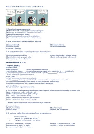 Observe a tirinha da Mafalda e responda as questões 33, 34, 35.




33. O assunto principal da charge consiste:
a) No desconhecimento sobre o vocabulário da língua portuguesa.
b) Na presença abundante da língua inglesa nas outras línguas.
c) Na ignorância da personagem Mafalda.
d) No conteúdo inapropriado presente nos livros didáticos.
e) No uso de uma linguagem inadequada presente nos livros.

34. A mãe tentou explicar a dúvida da Mafalda de que forma:

a) Dando uma definição.                                                     d) Dizendo um sinônimo.
b) Dizendo o antônimo.                                                      e) Traduzindo para o inglês.
c) Explicando o significado.

35. Na oração do último balão, o sujeito e o predicado são classificados como:

a) Sujeito simples e predicado verbal.                                      d) Sujeito indeterminado e predicado nominal.
b) Sujeito indeterminado e predicado verbal.                                e) Sujeito simples e predicado verbo-nominal.
c) Sujeito oculto e predicado verbo-nominal.

Texto para as questões 36, 37, 38.

É VOCÊ CARLÃO? (Mino)
Altas horas da noite.
Ouve-se um barulho ____________ de casa, alguém mexendo nas coisas.
A mulher levanta-se da cama _____, empunhando uma pistola, dirige-se para a sala de estar, de _____ veio o barulho.
Na penumbra, consegue ver o vulto de um homem encostado na parede, ____________ ao móvel da TV.
A mulher, amedrontada, indaga com voz trêmula:
- É você, Carlão?
- Sim, sou eu! Responde o vulto com uma voz fingida.
E a mulher ________ a descarregar a pistola atirando no misterioso vulto, em seguida telefona para a polícia.
- Alô! É a polícia? Venham até aqui! Acabo de atirar no ladrão aqui em casa, chamado Carlão.
- E como a senhora sabe o nome dele? – pergunta o policial no outro lado da linha.
A mulher responde:
- Porque aqui não mora ninguém com esse nome.

36. Para estabelecer a coesão e a coerência nas frases do texto acima, quais palavras se enquadrariam melhor nos espaços vazios.
a) perto – corajosamente – onde – em direção – vai.
b) dentro – cuidadosamente – aonde – perto – começa.
c) fora – nervosa – onde – próximo – dispara.
d) perto – silenciosamente – aonde – em direção – dispara.
e) dentro – rapidamente – onde – próximo – começa.

37. No texto do Mino, a personagem principal demonstra ser por sua atitude:

a) Nervosa e cuidadosa.
b) Esperta, mas medrosa.                                                    d) Esperta e corajosa.
c) Passiva e nervosa.                                                       e) Corajosa, mas inconsequente.

38. Os sujeitos das orações abaixo podem ser classificados corretamente como:

     I.        “Ouve-se um barulho...”
     II.       “Acabo de atirar no ladrão aqui em casa...”
     III.      “... pergunta o policial no outro lado da linha.”

a) I. Oculto – II. Indeterminado – III. Simples.                            d) I Simples – II. Indeterminado – III. Oculto.
b) Indeterminado – II. Oculto – III. Oculto.                                e) I. Oculto – II. Oculto – III. Indeterminado.
c) I. Indeterminado – II. Oculto – III. Simples.
 