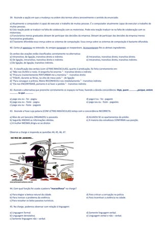 39. Assinale a opção em que a mudança na ordem dos termos altera sensivelmente o sentido do enunciado.

a) Atualmente o computador é capaz de executar o trabalho de muitas pessoas. É o computador atualmente capaz de executar o trabalho de
muitas pessoas.
b) Esta reação pode se traduzir na falta de colaboração com os motoristas. Pode esta reação traduzir-se na falta de colaboração com os
motoristas.
c) Funcionários menos graduados deixam de participar das decisões da empresa. Deixam de participar das decisões da empresa menos
funcionários graduados.
d) É bastante difundida essa crença sobre os sistemas de computação. Essa crença sobre os sistemas de computação é bastante difundida.

40. Carlos já apareceu na televisão. As amigas tornaram-se inseparáveis. Acrescentaram-lhe os demais ingredientes.

Os verbos das orações estão classificados corretamente na alternativa:
a) Intransitivo, de ligação, transitivo direto e indireto.                  d) Intransitivo, transitivo direto, transitivo direto.
b) De ligação, intransitivo, transitivo direto e indireto.                  e) Intransitivo, transitivo direto, transitivo indireto.
c) De ligação, de ligação, transitivo indireto.

41. A classificação dos verbos (com LETRAS MAIÚSCULAS), quanto à predicação, foi feita corretamente em:
a) "Não nos OLHOU o rosto. A vergonha foi enorme." - transitivo direto e indireto
b) "Procura insistentemente PERTURBAR-me a memória." - transitivo direto
c) "FIQUEI, durante as férias, no sítio de meus avós." - de ligação
d) "Para conseguir o prêmio, Mário RECONHECEU-nos imediatamente." - transitivo indireto
e) "Ela nos ENCONTRARÁ, portanto é só fazer o pedido." - transitivo indireto

42. Assinale a alternativa que preenche corretamente os espaços na frase, fazendo a devida concordância: Hoje, quem ............,porque, ontem
............ tu que ............

a) paga sou eu - foi - pagou                                                d) paga é eu - foi - pagaste
b) paga sou eu - foste - pagou                                              e) paga sou eu - foste - pagastes
c) paga sou eu - foste - pagaste

43. Assinale a frase cuja palavra (COM LETRAS MAIÚSCULAS) esteja com a concordância INCORRETA.

a) Mais de um bancário ORGANIZOU a passeata.                                d) ALUGOU-SE os apartamentos do prédio.
b) Seguirão ANEXAS as informações obtidas.                                  e) A maioria dos estudiosos CONFIRMA sua posição.
c) A mulher MESMA dirigiu-se ao diretor.


Observe a charge e responda as questões 44, 45, 46, 47.




44. Com qual função foi usada a palavra “maravilhosa” na charge?

a) Para elogiar a beleza natural da cidade.                                 d) Para criticar a corrupção na polícia.
b) Para ironizar o problema da violência.                                   e) Para Incentivar a violência na cidade.
c) Para ressaltar os belos passeios turísticos.

45. Na charge, podemos observar com relação à linguagem:

a) Linguagem formal.                                                        d) Somente linguagem verbal.
b) Linguagem denotativa.                                                    e) Linguagem verbal e não – verbal.
c) Somente linguagem não – verbal.
 