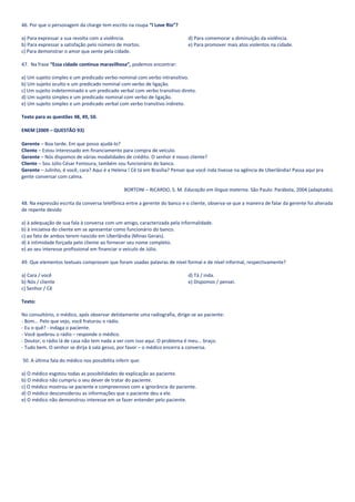 46. Por que o personagem da charge tem escrito na roupa “I Love Rio”?

a) Para expressar a sua revolta com a violência.                            d) Para comemorar a diminuição da violência.
b) Para expressar a satisfação pelo número de mortos.                       e) Para promover mais atos violentos na cidade.
c) Para demonstrar o amor que sente pela cidade.

47. Na frase “Essa cidade continua maravilhosa”, podemos encontrar:

a) Um sujeito simples e um predicado verbo-nominal com verbo intransitivo.
b) Um sujeito oculto e um predicado nominal com verbo de ligação.
c) Um sujeito indeterminado e um predicado verbal com verbo transitivo direto.
d) Um sujeito simples e um predicado nominal com verbo de ligação.
e) Um sujeito simples e um predicado verbal com verbo transitivo indireto.

Texto para as questões 48, 49, 50.

ENEM (2009 – QUESTÃO 93)

Gerente – Boa tarde. Em que posso ajudá-lo?
Cliente – Estou interessado em financiamento para compra de veículo.
Gerente – Nós dispomos de várias modalidades de crédito. O senhor é nosso cliente?
Cliente – Sou Júlio César Fontoura, também sou funcionário do banco.
Gerente – Julinho, é você, cara? Aqui é a Helena ! Cê tá em Brasília? Pensei que você inda tivesse na agência de Uberlândia! Passa aqui pra
gente conversar com calma.

                                                BORTONI – RICARDO, S. M. Educação em língua materna. São Paulo: Parábola, 2004 (adaptado).

48. Na expressão escrita da conversa telefônica entre a gerente do banco e o cliente, observa-se que a maneira de falar da gerente foi alterada
de repente devido

a) à adequação de sua fala à conversa com um amigo, caracterizada pela informalidade.
b) à iniciativa do cliente em se apresentar como funcionário do banco.
c) ao fato de ambos terem nascido em Uberlândia (Minas Gerais).
d) à intimidade forçada pelo cliente ao fornecer seu nome completo.
e) ao seu interesse profissional em financiar o veículo de Júlio.

49. Que elementos textuais comprovam que foram usadas palavras de nível formal e de nível informal, respectivamente?

a) Cara / você                                                              d) Tá / inda.
b) Nós / cliente                                                            e) Dispomos / pensei.
c) Senhor / Cê

Texto:

No consultório, o médico, após observar detidamente uma radiografia, dirige-se ao paciente:
- Bom... Pelo que vejo, você fraturou o rádio.
- Eu o quê? - indaga o paciente.
- Você quebrou o rádio – responde o médico.
- Doutor, o rádio lá de casa não tem nada a ver com isso aqui. O problema é meu... braço.
- Tudo bem. O senhor se dirija à sala gesso, por favor – o médico encerra a conversa.

50. A última fala do médico nos possibilita inferir que:

a) O médico esgotou todas as possibilidades de explicação ao paciente.
b) O médico não cumpriu o seu dever de tratar do paciente.
c) O médico mostrou-se paciente e compreensivo com a ignorância do paciente.
d) O médico desconsiderou as informações que o paciente deu a ele.
e) O médico não demonstrou interesse em se fazer entender pelo paciente.
 