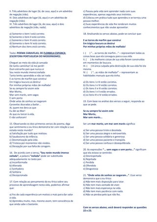 II. Três advérbios de lugar (lá, de casa, aqui) e um advérbio   c) Passou pela vida sem aprender nada com suas
de negação (não).                                               experiências, apenas seguindo seus instintos.
III. Dois advérbios de lugar (lá, aqui) e um advérbio de        d) Colocou em prática tudo que aprendeu e se tornou uma
negação (não).                                                  pessoa melhor.
IV. Três advérbios de lugar (lá, de casa, aqui) e dois          e) Suas experiências de vida lhe renderam muitos
advérbios de negação (não, nada).                               conhecimentos que não soube aproveitar.

a) Somente o item I está correto.                               18. Analisando os versos abaixo, pode-se concluir que:
b) Somente o item II está correto.
c) Somente o item III está correto.                             E as torres de marfim que construí
d) Somente o item IV está correto.                              Em trágica loucura as destruí
e) Nenhum dos itens está correto.                               Por minhas próprias mãos de malfada!

Texto: POEMA CARAVELAS, DE FLORBELA ESPANCA                     I. ( ) “... as torres de marfim...” – representam todas as
(ESCRITORA PORTUGUESA DO MODERNISMO)                            coisas boas que ela conseguiu para a sua vida.
                                                                II. ( ) As melhores coisas de sua vida foram construídas
Cheguei ao meio da vida já cansada                              em momentos de loucura.
De tanto caminhar! Já me perdi!                                 III. ( ) A única culpada pela destruição de sua vida foi ela
Dum estranho país que nunca vi                                  mesma.
Sou neste mundo imenso exilada                                  IV. ( ) “...as mãos de malfada!” – representam as
Tanto tenho aprendido e não sei nada                            habilidades manuais que ela tinha.
E as torres de marfim que construí
Em trágica loucura as destruí                                   a) Os itens I e III estão corretos.
Por minhas próprias mãos de malfada!                            b) Os itens I e IV estão corretos.
Se eu sempre fui assim este                                     c) Os itens II e III estão corretos.
Mar Morto,                                                      d) Os itens I e II estão errados.
Mar sem marés, sem vagas                                        e) os itens III e IV estão errados.
E sem porto
Onde velas de sonhos se rasgaram                                19. Com base na análise dos versos a seguir, responda ao
Caravelas douradas a bailar...                                  que se pede.
Ai, quem me dera as que
Eu dei ao Mar!                                                  Se eu sempre fui assim este
As que eu lancei à vida,                                        Mar Morto,
E não voltaram!                                                 Mar sem marés...

15. Observando os dois primeiros versos do poema, diga          Ser um mar morto, um mar sem marés significa:
que sentimento o eu-lírico demonstra ter com relação a sua
estada neste mundo?                                             a) Ser uma pessoa triste e desolada.
a) Satisfação por tudo que realizou.                            b) Ser uma pessoa alegre e extrovertida.
b) Saudosismo da infância.                                      c) Ser uma pessoa solidária e generosa.
c) Desmotivação pela vida.                                      d) Ser uma pessoa paciente e tranqüila.
d) Tristeza por momentos não vividos.                           e) Ser uma pessoa confusa e desequilibrada.
e) Decepção por sua falta de coragem.
                                                                20. As expressões “... sem vagas e sem porto...” significam
16. De acordo com o verso, “Sou neste mundo imenso              que ela estava se sentindo:
exilada”, a palavra “exilada” pode ser substituída              a) Desrespeitada
adequadamente no texto por:                                     b) Rejeitada
a) Inconformada                                                 c) Perdida
b) Alienada                                                     d) Ofendida
c) Sonhadora                                                    e) Desgostosa
d) Solitária
e) Decepcionada                                                 21. “Onde velas de sonhos se rasgaram...”. Esse verso
                                                                demonstra que o eu-lírico:
17. Com relação ao pensamento do eu-lírico sobre seu            a) Não tem mais disposição para lutar.
processo de aprendizagem nesta vida, podemos afirmar            b) Não tem mais vontade de viver.
que:                                                            c) Não tem mais esperança na vida.
                                                                d) Não tem mais paciência com nada.
a) Fez de cada experiência um motivo a mais para dar valor      e) Não se perdoa pelo que não fez.
à vida.
b) Aprendeu muito, mas, mesmo assim, tem consciência de
que ainda sabe o bastante.
                                                                Com os versos abaixo, você deverá responder as questões
                                                                22 e 23.
 