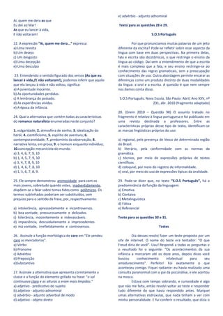 e) advérbio - adjunto adnominal
Ai, quem me dera as que
Eu dei ao Mar!                                                Texto para as questões 28 e 29.
As que eu lancei à vida,
E não voltaram!                                                                    S.O.S Português

22. A expressão “Ai, quem me dera...” expressa:                        Por que pronunciamos muitas palavras de um jeito
a) Uma revolta                                                diferente da escrita? Pode-se refletir sobre esse aspecto da
b) Um desejo                                                  língua com base em duas perspectivas. Na primeira delas,
c) Um desgosto                                                fala e escrita são dicotômicas, o que restringe o ensino da
d) Uma decepção                                               língua ao código. Daí vem o entendimento de que a escrita
e) Uma desculpa                                               é mais complexa que a fala, e seu ensino restringe-se ao
                                                              conhecimento das regras gramaticais, sem a preocupação
 23. Entendendo o sentido figurado dos versos (As que eu      com situações de uso. Outra abordagem permite encarar as
lancei à vida,/E não voltaram!), podemos inferir que aquilo   diferenças como um produto distinto de duas modalidades
que ela lançou à vida e não voltou, significa:                da língua: a oral e a escrita. A questão é que nem sempre
a) A juventude inocente.                                      nos damos conta disso.
b) As oportunidades perdidas.
c) A lembrança do passado.                                    S.O.S Português. Nova Escola. São Paulo: Abril, Ano XXV, nº
d) As experiências vividas.                                                        231, abr. 2010 (fragmento adaptado)
e) A época da infância.
                                                              28. (Enem 2010 – Questão 98) O assunto tratado no
24. Qual a alternativa que contém todas as características    fragmento é relativo à língua portuguesa e foi publicado em
do romance naturalista enumeradas neste conjunto?             uma revista destinada a professores. Entre as
                                                              características próprias desse tipo de texto, identificam-se
1. vulgaridade; 2. atmosfera de sonho; 3. idealização do      as marcas lingüísticas próprias do uso:
herói; 4. cientificismo; 5. espírito de aventura; 6.
contemporaneidade; 7. predomínio da observação; 8.            a) regional, pela presença de léxico de determinada região
narrativa lenta, em prosa; 9. o homem enquanto indivíduo;     do Brasil.
10.concepção mecanicista do mundo.                            b) literário, pela conformidade com as normas da
a) 3, 4, 6, 7, 9, 10                                          gramática.
b) 1, 4, 5, 7, 9, 10                                          c) técnico, por meio de expressões próprias de textos
c) 3, 4, 7, 8, 9, 10                                          científicos.
d) 1, 4, 6, 7, 8, 10                                          d) coloquial, por meio do registro de informalidade.
e) 1, 5, 6, 7, 8, 9.                                          e) oral, por meio do uso de expressões típicas da oralidade.

25. Ele sempre demonstrou animosidade para com os             29. Pode-se dizer que, no texto “S.O.S Português”, há a
mais jovens, sobretudo quando estes, inadvertidamente,        predominância da função da linguagem:
dispõem-se a falar sobre temas tidos como polêmicos. Os       a) Emotiva
termos sublinhados poderiam ser substituídos, sem             b) Contaiva
prejuízo para o sentido da frase, por, respectivamente:       c) Metalinguística
                                                              d) Fática
a)   intolerância, apressadamente e incontroversos.           e) Referencial
b)   boa vontade, pressurosamente e delicados.
c)   tolerância, inocentemente e indevassáveis.               Texto para as questões 30 e 31.
d)   impaciência, descuidadamente e improcedentes.
e)   má vontade, irrefletidamente e controversos.                                       Testes

26. Assinale a função morfológica de caro em "Ele vendeu               Dia desses resolvi fazer um teste proposto por um
caro as mercadorias".                                         site de internet. O nome do teste era tentador: “O que
a) Verbo                                                      Freud diria de você”. Uau! Respondi a todas as perguntas e
b) Pronome                                                    o resultado foi o seguinte: “Os acontecimentos da sua
c) Advérbio                                                   infância a marcaram até os doze anos, depois disso você
d) Preposição                                                 buscou      conhecimento        intelectual    para     seu
e)Substantivo                                                 amadurecimento”. Perfeito! Foi exatamente o que
                                                              aconteceu comigo. Fiquei radiante: eu havia realizado uma
27. Assinale a alternativa que apresenta corretamente a       consulta paranormal com o pai da psicanálise, e ele acertou
classe e a função do elemento grifado na frase: "o sol        na mosca.
continuava claro e as alturas a eram mais límpidas."                   Estava com tempo sobrando, e curiosidade é algo
a) adjetivo - predicativo do sujeito                          que não me falta, então resolvi voltar ao teste e responder
b) adjetivo - adjunto adnominal                               tudo diferente do que havia respondido antes. Marquei
c) advérbio - adjunto adverbial de modo                       umas alternativas esdrúxulas, que nada tinham a ver com
d) adjetivo - objeto direto                                   minha personalidade. E fui conferir o resultado, que dizia o
 