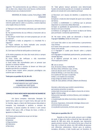 seguinte: “Os acontecimentos da sua infância a marcaram          33. Todo gênero textual apresenta uma determinada
até os doze anos, depois disso você buscou conhecimento          função comunicativa quando em circulação na sociedade. O
intelectual para seu amadurecimento”.                            gênero em estudo tem como objetivo principal:

         MEDEIROS, M. Doidas e santas. Porto Alegre, 2008        a) Descrever com riqueza de detalhes o condomínio Via
                                              (adaptado)         Olimpio.
                                                                 b) Explicar o modo de vida tranqüilo de quem vive no Bairro
30. (Enem 2010 – Questão 101) Quanto às influências que a        de Fátima.
internet pode exercer sobre os usuários, a autora expressa       c) Exaltar a credibilidade e a confiança que as pessoas
uma reação irônica no trecho:                                    depositam na construtora Mota Machado.
                                                                 d) Expor as qualidades do apartamento, do condomínio e
a) “Marquei umas alternativas esdrúxulas, que nada tinham        do bairro em que se localiza.
a ver”.                                                          e) Enfatizar as vantagens de se morar no Bairro de Fátima
b) “Os acontecimentos da sua infância a marcaram até os          para promover a venda dos apartamentos.
doze anos”.
c) “Dia desses resolvi fazer um teste proposto por um site       34. No texto acima, pode ser observada a função de
na internet”.                                                    linguagem Conativa, tendo em vista que:
d) “Respondi a todas as perguntas e o resultado foi o
seguinte”.                                                       a) O autor fala sobre os seus sentimentos e pensamentos
e) “Fiquei radiante: eu havia realizado uma consulta             mais íntimos.
paranormal com o pai da psicanálise”.                            b) O texto tenta persuadir o interlocutor, incentivando-o a
                                                                 tomar certa atitude.
31. Com base no final do texto pode-se concluir que:             c) A linguagem é usada para discutir sobre a própria
                                                                 linguagem.
a) Os testes propostos em sites são muito sérios e sempre        d) A linguagem é trabalhada poeticamente, prevalecendo o
dizem a verdade.                                                 sentido figurado.
b) Esses testes são ineficazes e não transmitem                  e) O objetivo principal do texto é transmitir uma
informações verdadeiras.                                         informação para o leitor.
c) Esses testes são aconselhados para as pessoas que
querem se conhecer melhor.                                       35. Leia os versos:
d) Os testes de sites e revistas só devem ser feitos por         Esta, de áureos relevos, trabalhada
aqueles que têm fé e acreditam.                                  De divas mãos, brilhantes copa, um dia,
e) Esses testes trazem sérios prejuízos psicológicos aos         Já de aos deuses servir como cansada,
usuários que os realizam.                                        Vinda do Olimpo, a um novo deus servia.
                                                                 Era o poeta de Teos que a suspendia.
Texto para as questões 32, 33, 34 e 35.                          Então e, ora repleta ora esvaziada,
                                                                 A taça amiga aos dedos seus tinia
               VIA OLIMPIO CONDOMINIUM                           Todas de roxas pétalas colmada. (Alberto de Oliveira)
           O APARTAMENTO QUE VOCÊ SONHA.
               O BAIRRO QUE VOCÊ QUER.
           A CONSTRUTORA QUE VOCÊ CONFIA.                        Assinale a alternativa que contém características
                                                                 parnasianas presentes no poema:
                                                                 a) descrição minuciosa de um objeto e busca de um tema
CONHEÇA O MAIS NOVO MOTA MACHADO NO BAIRRO DE                    ligado à Grécia antiga
                   FÁTIMA.                                       b) busca de inspiração na Grécia Clássica, com nostalgia e
                                                                 subjetivismo
          Um bairro completo. Valorizado. Desejado. Só           c) revalorização das idéias iluministas e descrição do
quem mora, sabe o que é. E quem mora, não quer sair de           passado
lá. Familiar, seguro, o Bairro de Fátima possui vida própria e   d) versos impecáveis, misturando mitologia clássica com
tranqüila. Sua localização é perfeita: a minutos do              sentimentalismo amoroso
aeroporto, a poucas quadras do Centro e com acesso               e) vocabulário preciosista, de forte ardor sensual
rápido e fácil para a BR, o Parque do Cocó, a Unifor, o
Iguatemi e o Beach Park.
                                                                 Texto para as questões 36 e 37.
32. O texto acima caracteriza-se por ser do tipo:
                                                                         Quando eu falo com vocês, procuro usar o código
a) Instrucional
                                                                 de vocês. A figura do índio no Brasil de hoje não pode ser
b) Epistolar
                                                                 aquela de 500 anos atrás, do passado, que representa
c) Argumentativo
                                                                 aquele primeiro contato. Da mesma forma que o Brasil de
d) Publicitário
                                                                 hoje não é o Brasil de ontem, tem 160 milhões de pessoas
e) Narrativo
                                                                 com diferentes sobrenomes. Vieram para cá asiáticos,
                                                                 europeus, africanos, e todo mundo quer ser brasileiro. A
 