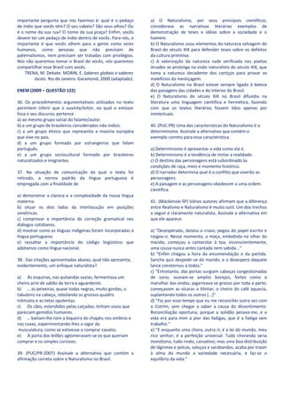 importante pergunta que nós fazemos é: qual é o pedaço        a) O Naturalismo, por seus princípios científicos,
de índio que vocês têm? O seu cabelo? São seus olhos? Ou      considerava as narrativas literárias exemplos de
é o nome da sua rua? O nome da sua praça? Enfim, vocês        demonstração de teses e idéias sobre a sociedade e o
devem ter um pedaço de índio dentro de vocês. Para nós, o     homem.
importante é que vocês olhem para a gente como seres          b) O Naturalismo usou elementos da natureza selvagem do
humanos, como pessoas que não precisam de                     Brasil do século XIX para defender teses sobre os defeitos
paternalismos, nem precisam ser tratadas com privilégios.     da cultura primitiva.
Nós não queremos tomar o Brasil de vocês, nós queremos        c) A valorização da natureza rude verificada nos poetas
compartilhar esse Brasil com vocês.                           árcades se prolonga na visão naturalista do século XIX, que
    TRENA, M. Debate. MORIN, E. Saberes globais e saberes     toma a natureza decadente dos cortiços para provar os
         locais. Rio de Janeiro: Garamond, 2000 (adaptado).   malefícios da mestiçagem.
                                                              d) O Naturalismo no Brasil esteve sempre ligado à beleza
ENEM (2009 – QUESTÃO 122)                                     das paisagens das cidades e do interior do Brasil.
                                                              e) O Naturalismo do século XIX no Brasil difundiu na
36. Os procedimentos argumentativos utilizados no texto       literatura uma linguagem científica e hermética, fazendo
permitem inferir que o ouvinte/leitor, no qual o emissor      com que os textos literários fossem lidos apenas por
foca o seu discurso, pertence                                 intelectuais.
a) ao mesmo grupo social do falante/autor.
b) a um grupo de brasileiros considerados não-índios.         40. (PUC-PR) Uma das características do Naturalismo é o
c) a um grupo étnico que representa a maioria européia        determinismo. Assinale a alternativa que contém o
que vive no país.                                             exemplo correto para essa característica.
d) a um grupo formado por estrangeiros que falam
português.                                                    a) Determinismo é apresentar a vida como ela é.
e) a um grupo sociocultural formado por brasileiros           b) Determinismo é a tendência de imitar a realidade.
naturalizados e imigrantes.                                   c) O destino das personagens está subordinado às
                                                              condições de raça, meio e momento histórico.
37. Na situação de comunicação da qual o texto foi            d) O narrador determina qual é o conflito que viverão as
retirado, a norma padrão da língua portuguesa é               personagens.
empregada com a finalidade de                                 e) A paisagem e as personagens obedecem a uma ordem
                                                              científica.
a) demonstrar a clareza e a complexidade da nossa língua
materna.                                                      41. (Mackenzie-SP) Vários autores afirmam que a diferença
b) situar os dois lados da interlocução em posições           entre Realismo e Naturalismo é muito sutil. Um dos trechos
simétricas.                                                   a seguir é claramente naturalista. Assinale a alternativa em
c) comprovar a importância da correção gramatical nos         que ele aparece.
diálogos cotidianos.
d) mostrar como as línguas indígenas foram incorporadas à     a) "Desesperado, deixou o cravo, pegou do papel escrito e
língua portuguesa.                                            rasgou-o. Nesse momento, a moça, embebida no olhar do
e) ressaltar a importância do código lingüístico que          marido, começou a cantarolar à toa, inconscientemente,
adotamos como língua nacional.                                uma cousa nunca antes cantada nem sabida..."
                                                              b) "Enfim chegou a hora da encomendação e da partida.
38. Das citações apresentadas abaixo, qual não apresenta,     Sancha quis despedir-se do marido, e o desespero daquele
evidentemente, um enfoque naturalista?                        lance consternou a todos."
                                                              c) "Entretanto, das portas surgiam cabeças congestionadas
a) Às esquinas, nas quitandas vazias, fermentava um           de sono; ouviam-se amplos bocejos, fortes como o
cheiro acre de sabão da terra e aguardente.                   marulhar das ondas; pigarreava-se grosso por toda a parte;
b) ... as peixeiras, quase todas negras, muito gordas, o      começavam as xícaras a tilintar; o cheiro do café aquecia,
tabuleiro na cabeça, rebolando os grossos quadris             suplantando todos os outros [...]"
trêmulos e as tetas opulentas.                                d) "Foi por esse tempo que eu me reconciliei outra vez com
c) Os cães, estendidos pelas calçadas, tinham uivos que       o Cotrim, sem chegar a saber a causa do dissentimento.
pareciam gemidos humanos.                                     Reconciliação oportuna, porque a solidão pesava-me, e a
d) ... batiam-lhe com a biqueira do chapéu nos ombros e       vida era para mim a pior das fadigas, que é a fadiga sem
nas coxas, experimentando-lhes o vigor da                     trabalho."
 musculatura, como se estivesse a comprar cavalos.            e) "E enquanto uma chora, outra ri; é a lei do mundo, meu
e) À porta dos leilões aglomeravam-se os que queriam          rico senhor; é a perfeição universal. Tudo chorando seria
comprar e os simples curiosos.                                monótono, tudo rindo, cansativo; mas uma boa distribuição
                                                              de lágrimas e polcas, soluços e sarabandas, acaba por trazer
39. (PUC/PR-2007) Assinale a alternativa que contém a         à alma do mundo a variedade necessária, e faz-se o
afirmação correta sobre o Naturalismo no Brasil.              equilíbrio da vida."
 