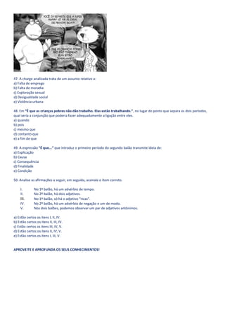 47. A charge analisada trata de um assunto relativo a:
a) Falta de emprego
b) Falta de moradia
c) Exploração sexual
d) Desigualdade social
e) Violência urbana

48. Em “É que as crianças pobres não dão trabalho. Elas estão trabalhando.”, no lugar do ponto que separa os dois períodos,
qual seria a conjunção que poderia fazer adequadamente a ligação entre eles.
a) quando
b) pois
c) mesmo que
d) contanto que
e) a fim de que

49. A expressão “É que...” que introduz o primeiro período do segundo balão transmite ideia de:
a) Explicação
b) Causa
c) Consequência
d) Finalidade
e) Condição

50. Analise as afirmações a seguir, em seguida, assinale o item correto.

     I.        No 1º balão, há um advérbio de tempo.
     II.       No 2º balão, há dois adjetivos.
     III.      No 1º balão, só há o adjetivo “ricas”.
     IV.       No 2º balão, há um advérbio de negação e um de modo.
     V.        Nos dois balões, podemos observar um par de adjetivos antônimos.

a) Estão certos os itens I, II, IV.
b) Estão certos os itens II, III, IV.
c) Estão certos os itens III, IV, V.
d) Estão certos os itens II, IV, V.
e) Estão certos os itens I, III, V.


APROVEITE E APROFUNDA OS SEUS CONHECIMENTOS!
 