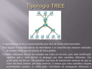 Tipologia TREEA topologia em árvore é essencialmente uma série de barras interconectadas.Esta ligação é realizada através de derivadores e as conexões das estações realizadas do mesmo modo que no sistema de barra padrão.Cuidados adicionais devem ser tomados nas redes em árvores, pois cada ramificação significa que o sinal deverá se propagar por dois caminhos diferentes. Em geral, redes em árvore, vão trabalhar com taxa de transmissão menores do que as redes em barra comum, por estes motivos. A menos que estes caminhos estejam perfeitamente casados, os sinais terão velocidades de propagação diferentes e reflectirão os sinais de diferente maneira.