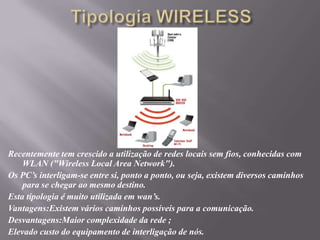 Tipologia WIRELESSRecentemente tem crescido a utilização de redes locais sem fios, conhecidas com WLAN ("Wireless Local AreaNetwork").Os PC’s interligam-se entre si, ponto a ponto, ou seja, existem diversos caminhos para se chegar ao mesmo destino.Esta tipologia é muito utilizada em wan’s.Vantagens:Existem vários caminhos possíveis para a comunicação.Desvantagens:Maior complexidade da rede ;Elevado custo do equipamento de interligação de nós.
