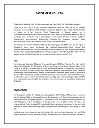 CATCH ME IF YOU CAN


This article is about the 2002 film. For other uses, see Catch Me If You Can (disambiguation).

Catch Me If You Can is a 2002 American biographical crime film based on the life of Frank
Abagnale, Jr., who, before his 19th birthday, successfully performed cons worth millions of dollars
by posing as a Pan American World Airways pilot, a Georgia doctor, and a
Louisiana parishprosecutor. His primary crime was check fraud; he became so skillful that the FBI
eventually turned to him for help in catching other check forgers. The film is directed by Steven
Spielberg and stars Leonardo DiCaprio as Abagnale, Tom Hanks as Hanratty, along
with Christopher Walken, Amy Adams, Martin Sheen, and Nathalie Baye.

Development for the film started in 1980 but did not progress until 1997 when the film rights to
Abagnale's     book     were     purchased     by    Spielberg'sDreamWorks. David     Fincher, Gore
Verbinski, Lasse Hallström, Miloš Forman and Cameron Crowe had all been possible candidates for
director before Spielberg decided to direct. Filming took place from February to May 2002. The film
was a financial and critical success, and the real Abagnale reacted positively to it.



PLOT
Frank Abagnale (Leonardo DiCaprio), 16 years old, lives in 1963 New Rochelle, New York with his
father Frank Abagnale, Sr. (Christopher Walken), and French mother Paula (Nathalie Baye). When
Frank Sr. is denied a business loan at Chase Manhattan Bank due to unspecified difficulties with
the IRS, the family is forced to move from their large home to a small apartment. Paula carries on
an affair with Jack (James Brolin), a friend of her husband. Meanwhile, Frank poses as a substitute
teacher in his French class. Frank's parents file for divorce, and Frank runs away. When he runs out
of money, he begins to rely on confidence scams to get by. Soon, Frank's cons grow bolder and he
even impersonates an airline pilot. He forgesPan Am payroll checks and succeeds in stealing over
$2.8 million.




PRODUCTION:

Frank Abagnale sold the film rights to his autobiography in 1980. Producer Michel Shane purchased
the film rights in 1990, for Paramount Pictures. By December 1997, Barry Kemppurchased the film
rights from Shane, bringing the project to DreamWorks, with Jeff Nathanson writing the script By
April 2000, David Fincher was attached to direct over the course of a few months, but dropped out
in favor of Panic Room. In July 2000, Leonardo DiCaprio had entered discussions to star, with Gore
Verbinski to direct. Steven Spielberg signed on as producer, and filming was set to begin in March
2001.

Verbinski cast James Gandolfini as Carl Hanratty, Ed Harris as Frank Abagnale, Sr., and Chloë
Sevigny as Brenda Strong. Verbinski dropped out because of DiCaprio's commitment onGangs of
 