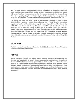 New York. Lasse Hallström was in negotiations to direct by May 2001, but dropped out in July 2001.
At this stage Harris and Sevigny left the film, but Gandolfini was still attached. Spielberg, co-founder
of DreamWorks, offered the job of director to Miloš Forman, and considered hiring Cameron Crowe.
This only prompted Spielberg to consider directing the film himself, dropping out of projects such
as Big Fish and Memoirs of a Geisha. Spielberg officially committed to directing in August 2001.

The original start date was January 2002, but was pushed to February 7 in Los Angeles,
California. Other locations included Burbank, Downey, New York, LA/Ontario International
Airport(which doubled for Miami International Airport), Quebec City and Montreal. The film was shot
in 147 different locations in only 52 days. DiCaprio reflected, "Scenes that we thought would take
three days took an afternoon". Filming ran from April 25–30 in Park Avenue, just outside the
Waldorf-Astoria Hotel. Production moved to Orange, New Jersey and returned to Brooklyn for bank
and courthouse scenes. Shooting also took place at the TWA Flight Center at John F. Kennedy
International Airport. Quebec City was chosen for its European character and French feel. A portion
of the historic downtown area was modified to resemble Montrichard. Filming ended on May 12 in
Montreal.




SOUNDTRACK
The film's soundtrack was released on December 10, 2002 by DreamWorks Records. The original
score was composed by John Williams.




FICTIONS
Despite the various changes from real-life events, Abagnale believed Spielberg was the only
filmmaker who "could do this film justice". However, Abagnale had little involvement with the film. In
November 2001, he had "never met nor spoken to Steven Spielberg and I have not read the script. I
prefer not to. I understand that they now portray my father in a better light, as he really was. Steven
Spielberg has told the screenplay writer (Jeff Nathanson) that he wants complete accuracy in the
relationships and actual scams that I perpetrated", Abagnale reported. "I hope in the end the movie
will be entertaining, exciting, funny and bring home an important message about family, childhood
and divorce".
 