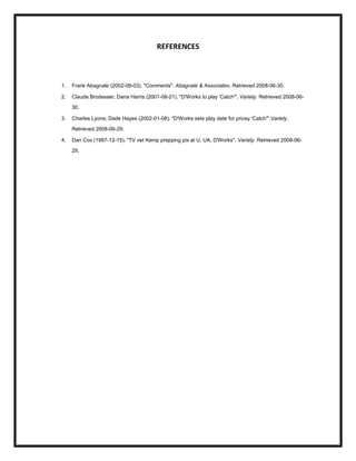 REFERENCES



1.   Frank Abagnale (2002-09-03). "Comments". Abagnale & Associates. Retrieved 2008-06-30.

2.   Claude Brodesser; Dana Harris (2001-08-21). "D'Works to play 'Catch'". Variety. Retrieved 2008-06-

     30.

3.   Charles Lyons; Dade Hayes (2002-01-08). "D'Works sets play date for pricey 'Catch'".Variety.

     Retrieved 2008-06-29.

4.   Dan Cox (1997-12-15). "TV vet Kemp prepping pix at U, UA, D'Works". Variety. Retrieved 2008-06-

     29.
 