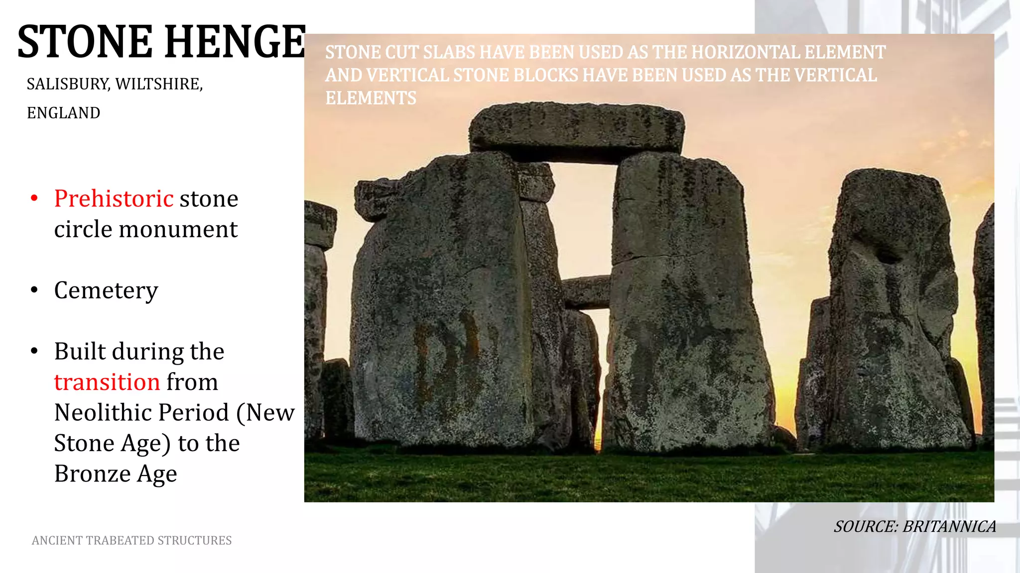 STONE HENGE
SALISBURY, WILTSHIRE,
ENGLAND
ANCIENT TRABEATED STRUCTURES
• Prehistoric stone
circle monument
• Cemetery
• Built during the
transition from
Neolithic Period (New
Stone Age) to the
Bronze Age
SOURCE: BRITANNICA
STONE CUT SLABS HAVE BEEN USED AS THE HORIZONTAL ELEMENT
AND VERTICAL STONE BLOCKS HAVE BEEN USED AS THE VERTICAL
ELEMENTS
 