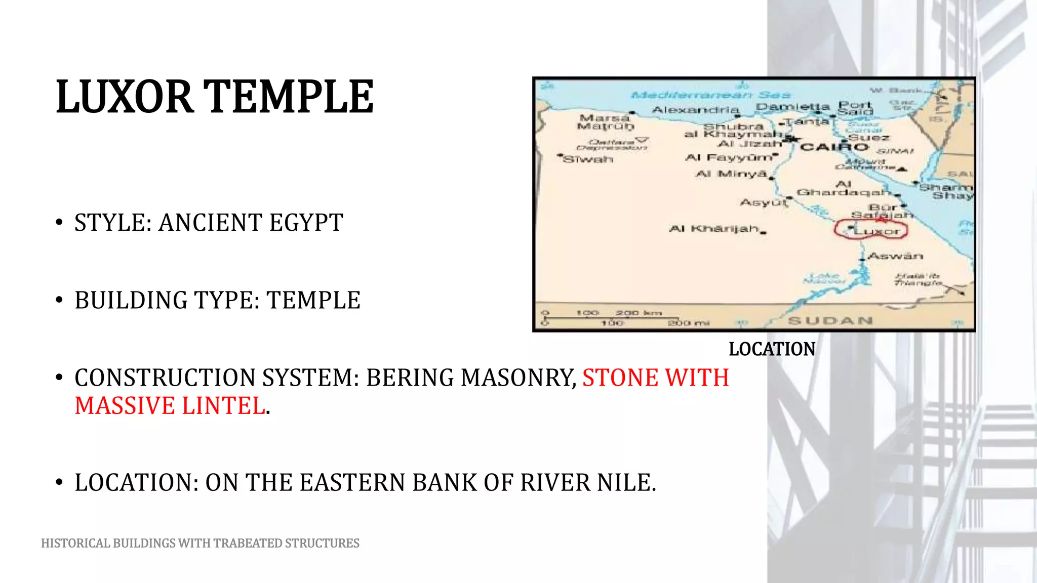 LUXOR TEMPLE
• STYLE: ANCIENT EGYPT
• BUILDING TYPE: TEMPLE
• CONSTRUCTION SYSTEM: BERING MASONRY, STONE WITH
MASSIVE LINTEL.
• LOCATION: ON THE EASTERN BANK OF RIVER NILE.
HISTORICAL BUILDINGS WITH TRABEATED STRUCTURES
LOCATION
 