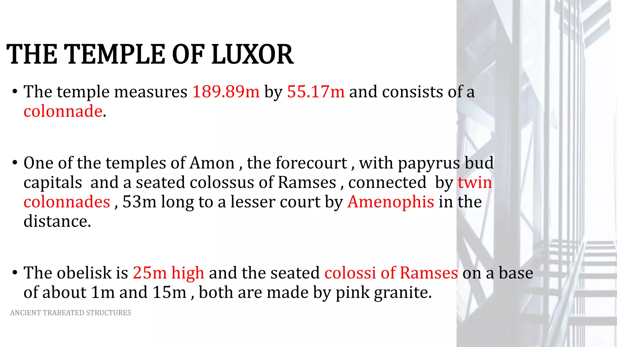 THE TEMPLE OF LUXOR
ANCIENT TRABEATED STRUCTURES
• The temple measures 189.89m by 55.17m and consists of a
colonnade.
• One of the temples of Amon , the forecourt , with papyrus bud
capitals and a seated colossus of Ramses , connected by twin
colonnades , 53m long to a lesser court by Amenophis in the
distance.
• The obelisk is 25m high and the seated colossi of Ramses on a base
of about 1m and 15m , both are made by pink granite.
 