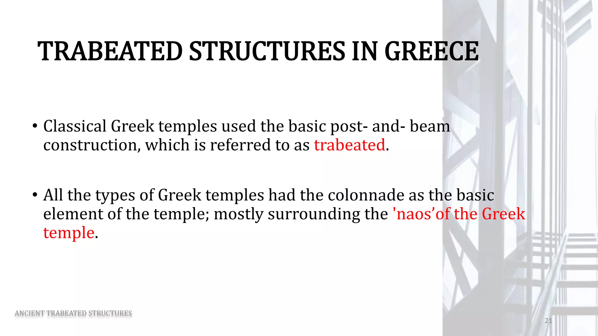 TRABEATED STRUCTURES IN GREECE
• Classical Greek temples used the basic post- and- beam
construction, which is referred to as trabeated.
• All the types of Greek temples had the colonnade as the basic
element of the temple; mostly surrounding the 'naos’of the Greek
temple.
ANCIENT TRABEATED STRUCTURES
21
 