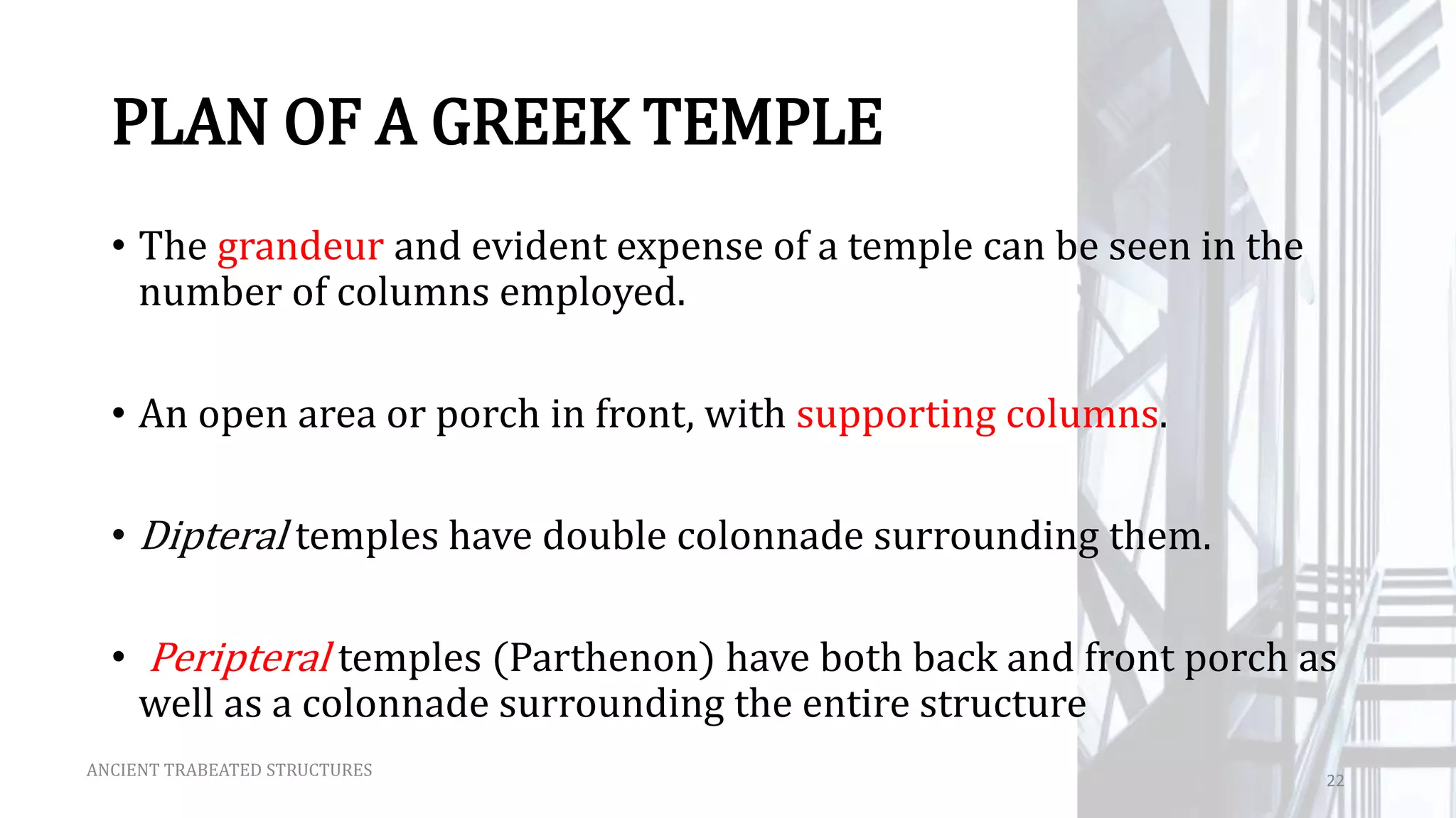 PLAN OF A GREEK TEMPLE
• The grandeur and evident expense of a temple can be seen in the
number of columns employed.
• An open area or porch in front, with supporting columns.
• Dipteral temples have double colonnade surrounding them.
• Peripteral temples (Parthenon) have both back and front porch as
well as a colonnade surrounding the entire structure
ANCIENT TRABEATED STRUCTURES
22
 