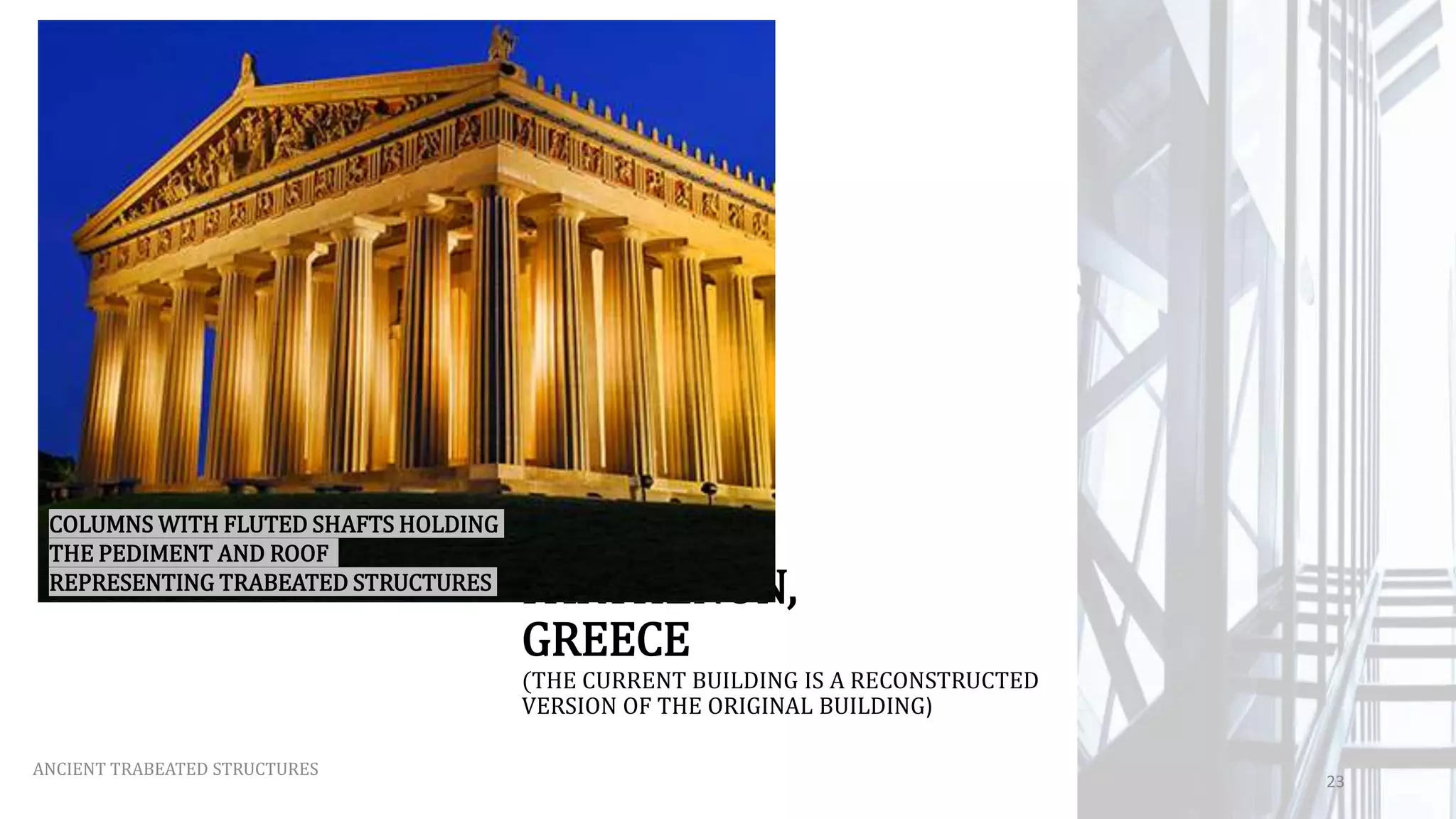 PARTHENON,
GREECE
(THE CURRENT BUILDING IS A RECONSTRUCTED
VERSION OF THE ORIGINAL BUILDING)
ANCIENT TRABEATED STRUCTURES
23
COLUMNS WITH FLUTED SHAFTS HOLDING
THE PEDIMENT AND ROOF
REPRESENTING TRABEATED STRUCTURES
 