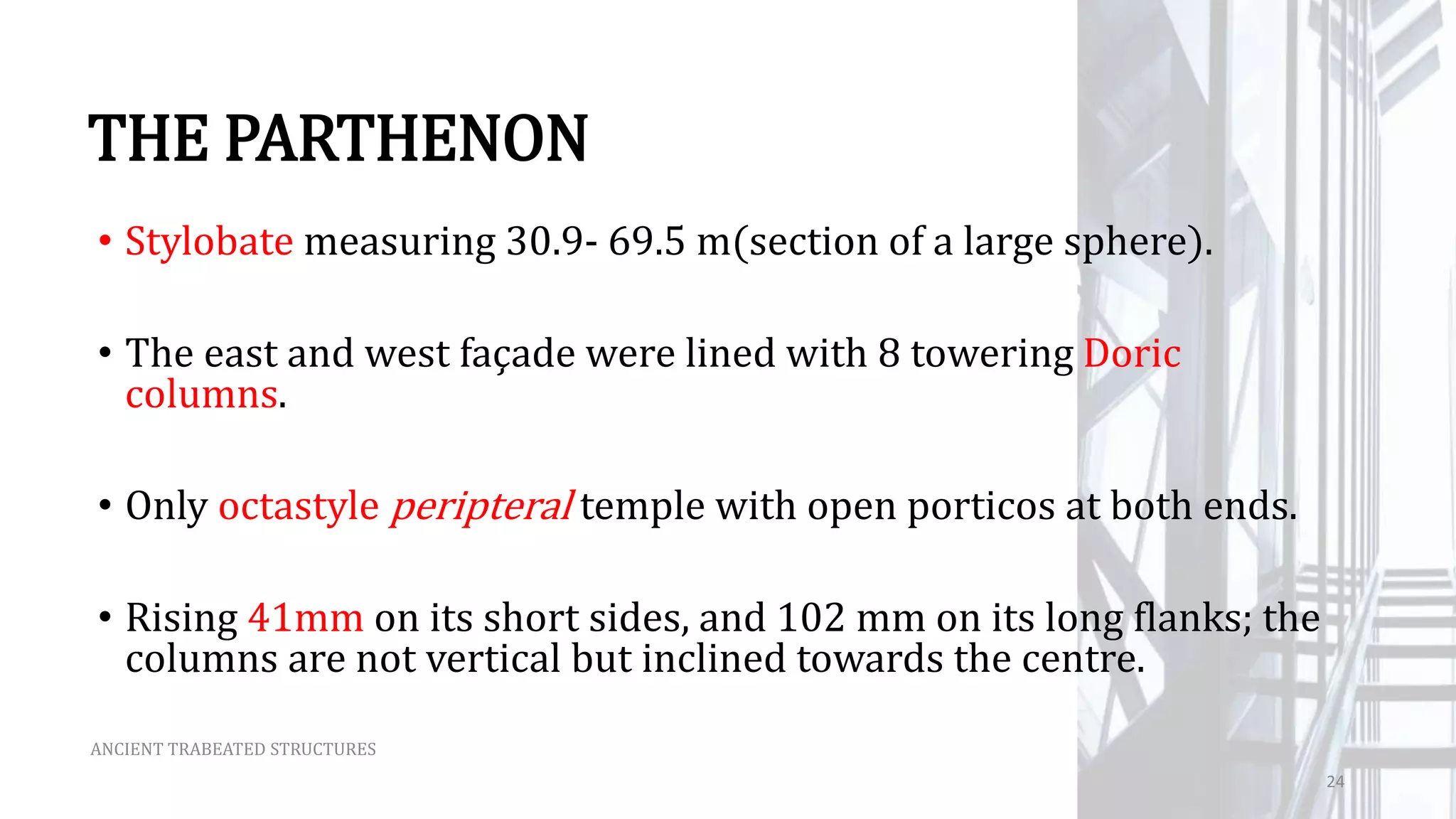 THE PARTHENON
• Stylobate measuring 30.9- 69.5 m(section of a large sphere).
• The east and west façade were lined with 8 towering Doric
columns.
• Only octastyle peripteral temple with open porticos at both ends.
• Rising 41mm on its short sides, and 102 mm on its long flanks; the
columns are not vertical but inclined towards the centre.
ANCIENT TRABEATED STRUCTURES
24
 