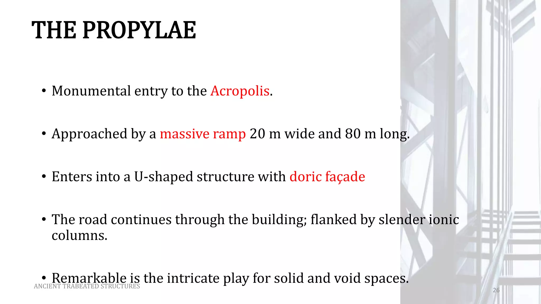 THE PROPYLAE
• Monumental entry to the Acropolis.
• Approached by a massive ramp 20 m wide and 80 m long.
• Enters into a U-shaped structure with doric façade
• The road continues through the building; flanked by slender ionic
columns.
• Remarkable is the intricate play for solid and void spaces.ANCIENT TRABEATED STRUCTURES
26
 