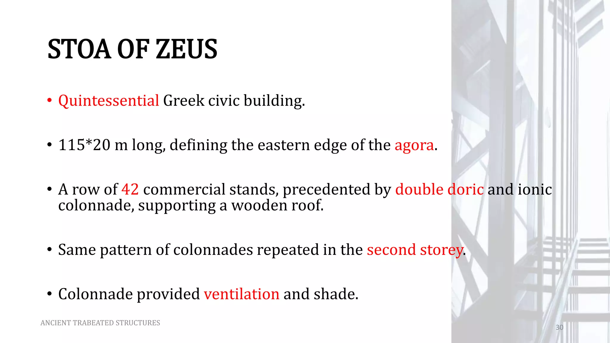 STOA OF ZEUS
• Quintessential Greek civic building.
• 115*20 m long, defining the eastern edge of the agora.
• A row of 42 commercial stands, precedented by double doric and ionic
colonnade, supporting a wooden roof.
• Same pattern of colonnades repeated in the second storey.
• Colonnade provided ventilation and shade.
ANCIENT TRABEATED STRUCTURES
30
 