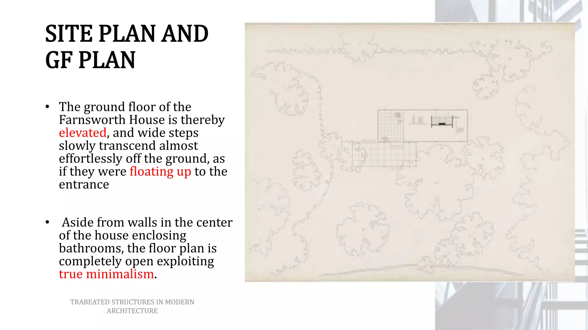 SITE PLAN AND
GF PLAN
• The ground floor of the
Farnsworth House is thereby
elevated, and wide steps
slowly transcend almost
effortlessly off the ground, as
if they were floating up to the
entrance
• Aside from walls in the center
of the house enclosing
bathrooms, the floor plan is
completely open exploiting
true minimalism.
TRABEATED STRUCTURES IN MODERN
ARCHITECTURE
 