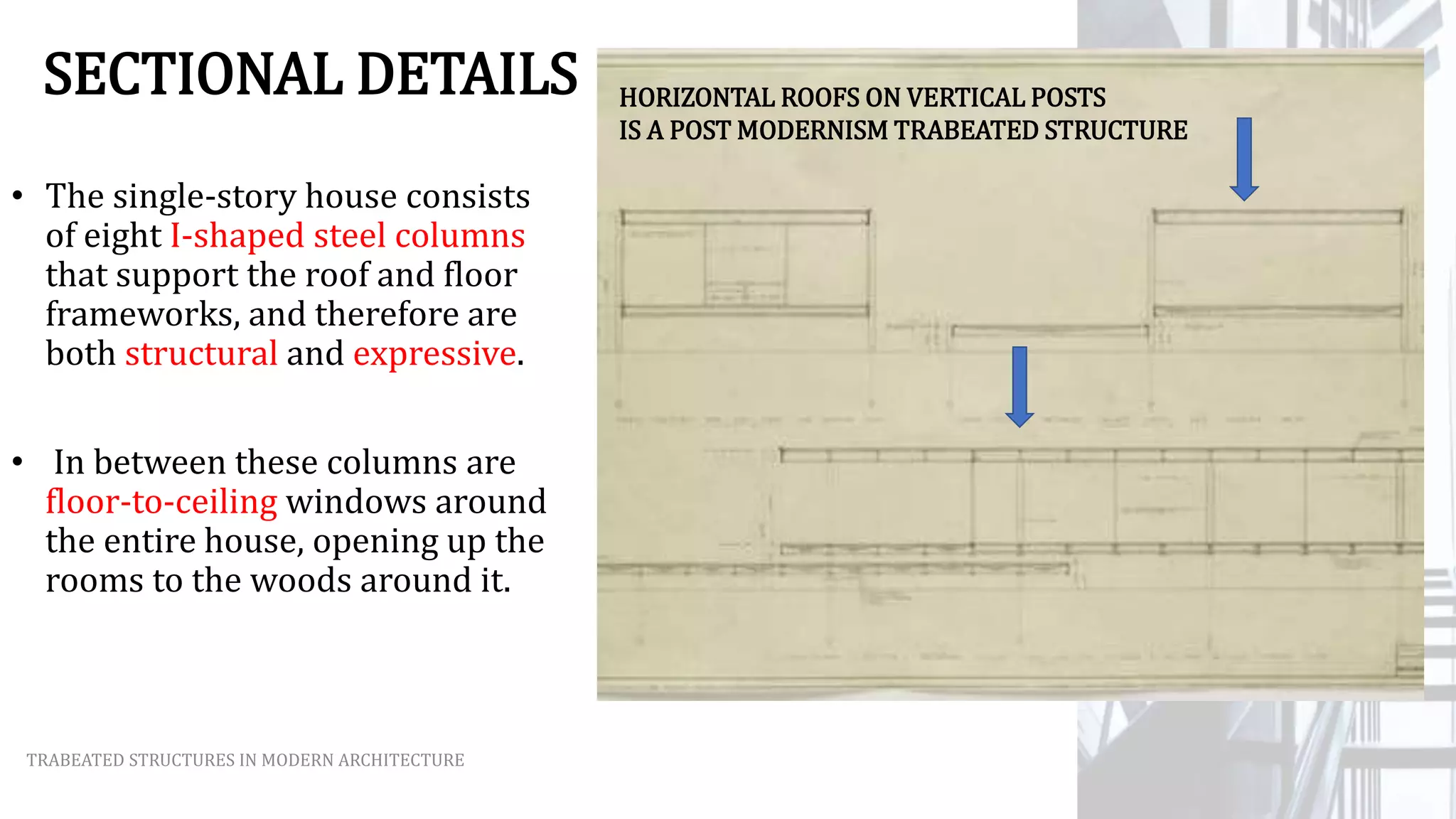 SECTIONAL DETAILS
• The single-story house consists
of eight I-shaped steel columns
that support the roof and floor
frameworks, and therefore are
both structural and expressive.
• In between these columns are
floor-to-ceiling windows around
the entire house, opening up the
rooms to the woods around it.
TRABEATED STRUCTURES IN MODERN ARCHITECTURE
HORIZONTAL ROOFS ON VERTICAL POSTS
IS A POST MODERNISM TRABEATED STRUCTURE
 