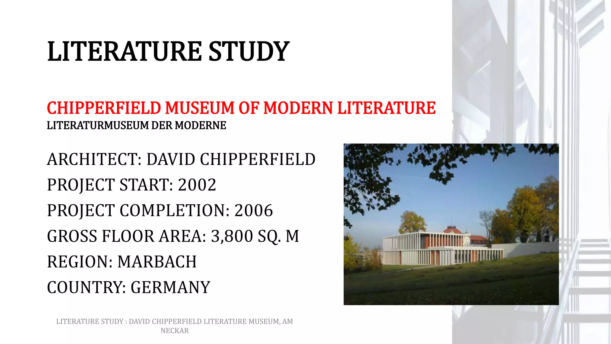 LITERATURE STUDY
CHIPPERFIELD MUSEUM OF MODERN LITERATURE
ARCHITECT: DAVID CHIPPERFIELD
PROJECT START: 2002
PROJECT COMPLETION: 2006
GROSS FLOOR AREA: 3,800 SQ. M
REGION: MARBACH
COUNTRY: GERMANY
LITERATURE STUDY : DAVID CHIPPERFIELD LITERATURE MUSEUM, AM
NECKAR
LITERATURMUSEUM DER MODERNE
 