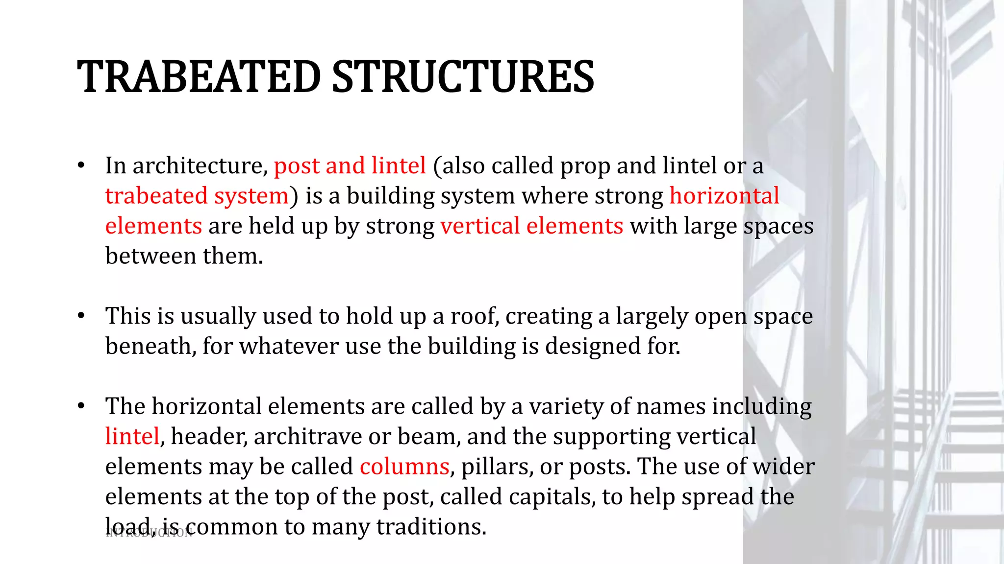 INTRODUCTION
TRABEATED STRUCTURES
• In architecture, post and lintel (also called prop and lintel or a
trabeated system) is a building system where strong horizontal
elements are held up by strong vertical elements with large spaces
between them.
• This is usually used to hold up a roof, creating a largely open space
beneath, for whatever use the building is designed for.
• The horizontal elements are called by a variety of names including
lintel, header, architrave or beam, and the supporting vertical
elements may be called columns, pillars, or posts. The use of wider
elements at the top of the post, called capitals, to help spread the
load, is common to many traditions.
 