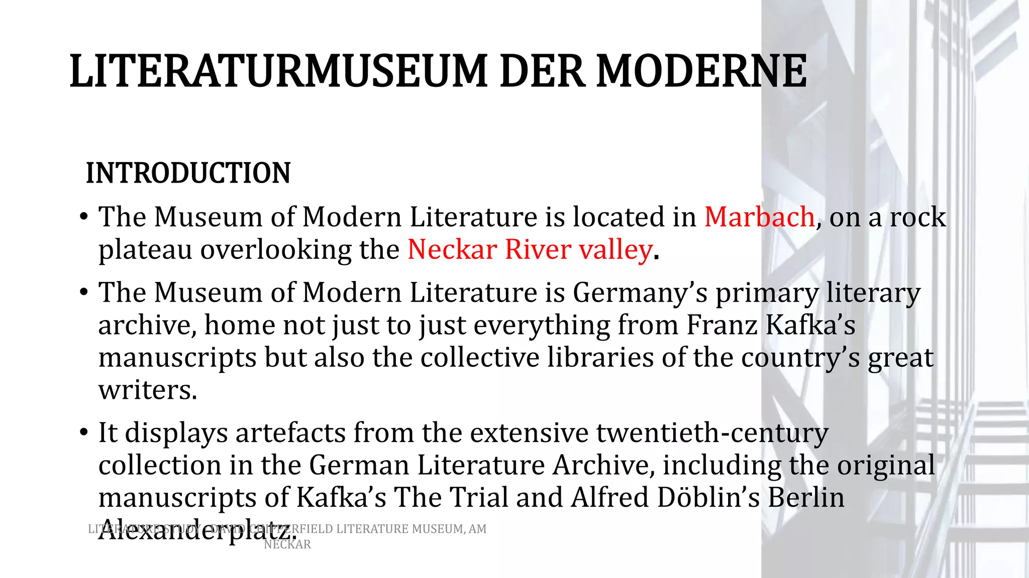 LITERATURMUSEUM DER MODERNE
INTRODUCTION
• The Museum of Modern Literature is located in Marbach, on a rock
plateau overlooking the Neckar River valley.
• The Museum of Modern Literature is Germany’s primary literary
archive, home not just to just everything from Franz Kafka’s
manuscripts but also the collective libraries of the country’s great
writers.
• It displays artefacts from the extensive twentieth-century
collection in the German Literature Archive, including the original
manuscripts of Kafka’s The Trial and Alfred Döblin’s Berlin
Alexanderplatz.LITERATURE STUDY : DAVID CHIPPERFIELD LITERATURE MUSEUM, AM
NECKAR
 