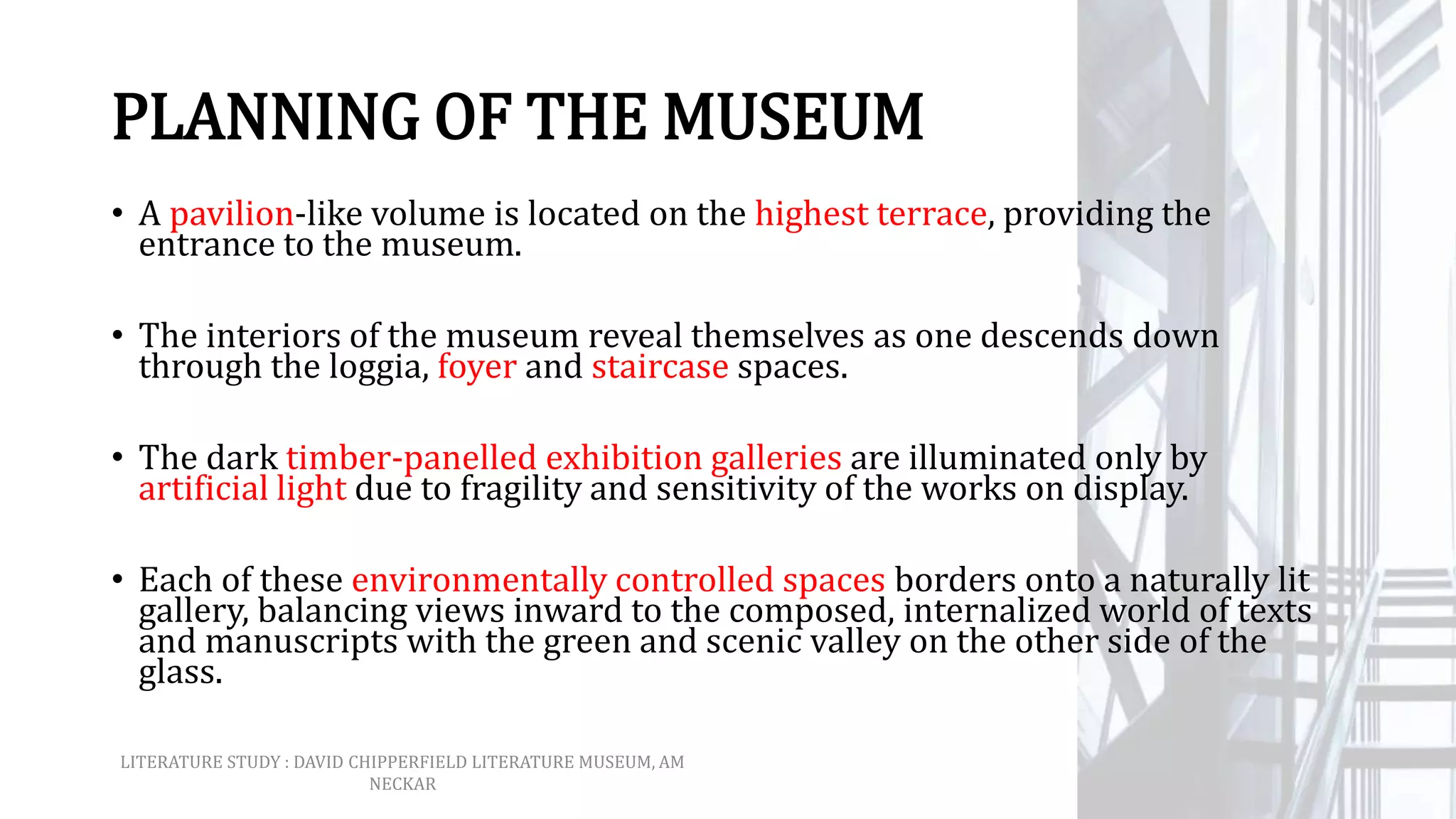 PLANNING OF THE MUSEUM
• A pavilion-like volume is located on the highest terrace, providing the
entrance to the museum.
• The interiors of the museum reveal themselves as one descends down
through the loggia, foyer and staircase spaces.
• The dark timber-panelled exhibition galleries are illuminated only by
artificial light due to fragility and sensitivity of the works on display.
• Each of these environmentally controlled spaces borders onto a naturally lit
gallery, balancing views inward to the composed, internalized world of texts
and manuscripts with the green and scenic valley on the other side of the
glass.
LITERATURE STUDY : DAVID CHIPPERFIELD LITERATURE MUSEUM, AM
NECKAR
 