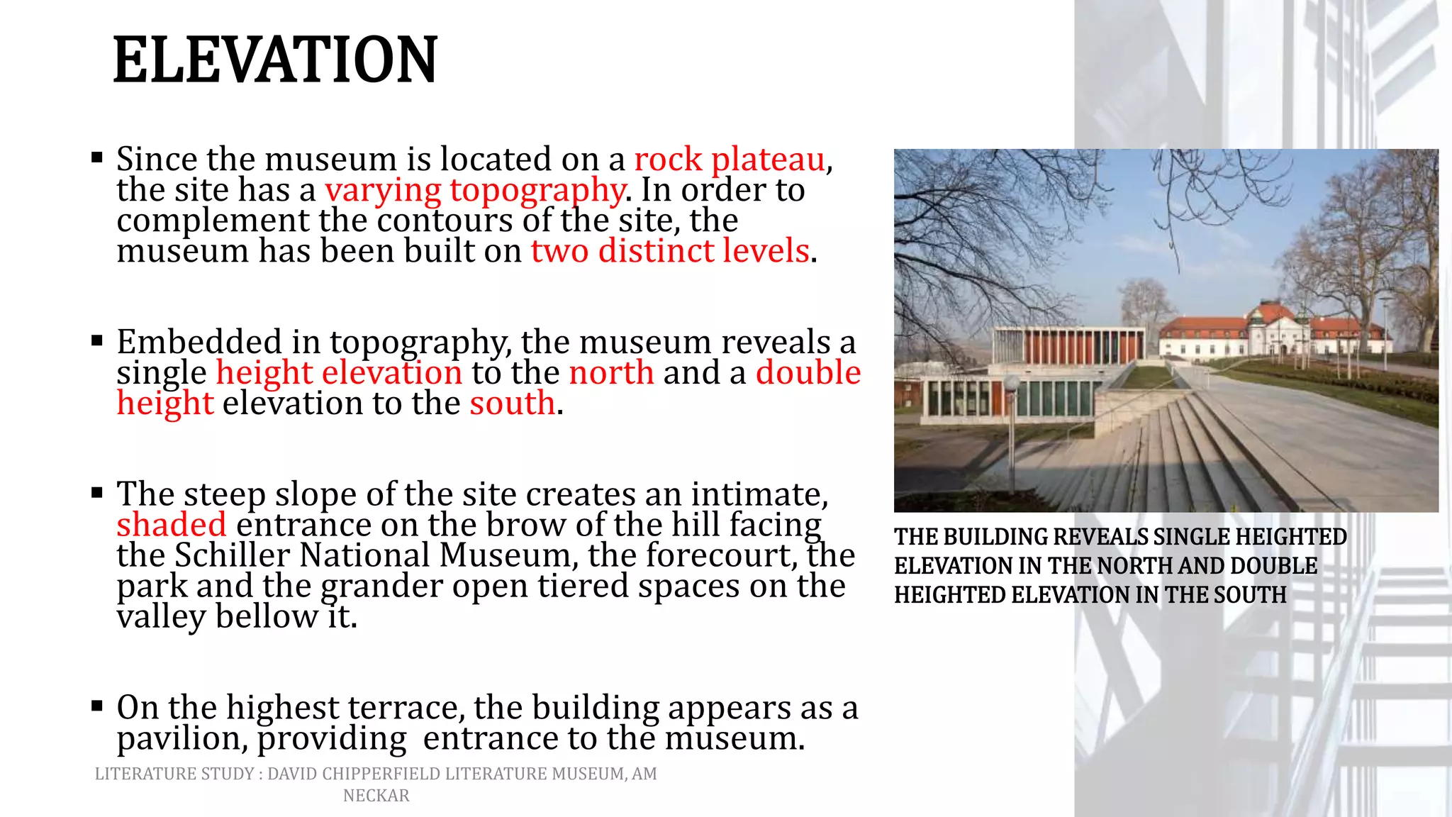 ELEVATION
 Since the museum is located on a rock plateau,
the site has a varying topography. In order to
complement the contours of the site, the
museum has been built on two distinct levels.
 Embedded in topography, the museum reveals a
single height elevation to the north and a double
height elevation to the south.
 The steep slope of the site creates an intimate,
shaded entrance on the brow of the hill facing
the Schiller National Museum, the forecourt, the
park and the grander open tiered spaces on the
valley bellow it.
 On the highest terrace, the building appears as a
pavilion, providing entrance to the museum.
THE BUILDING REVEALS SINGLE HEIGHTED
ELEVATION IN THE NORTH AND DOUBLE
HEIGHTED ELEVATION IN THE SOUTH
LITERATURE STUDY : DAVID CHIPPERFIELD LITERATURE MUSEUM, AM
NECKAR
 